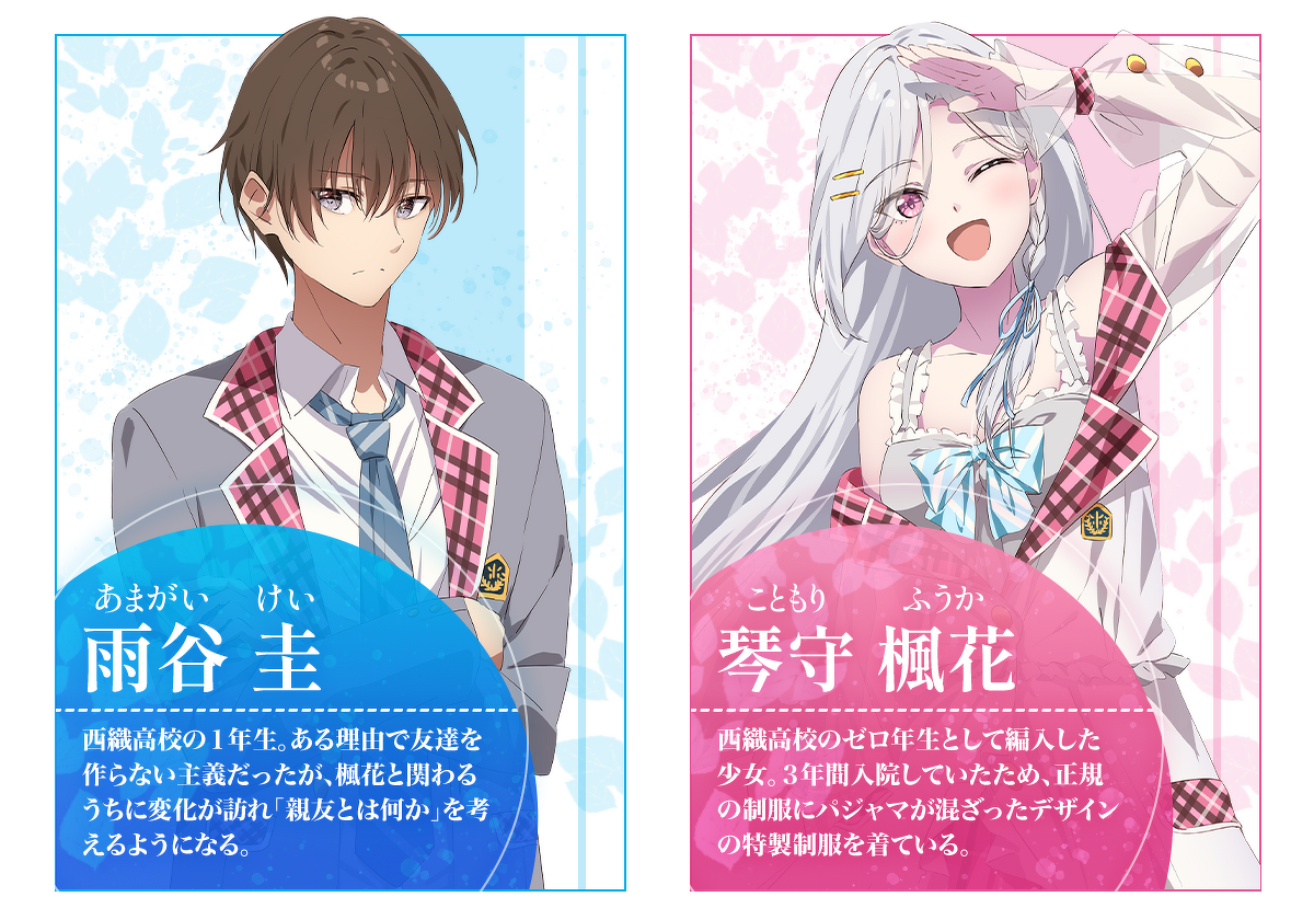 雨谷 圭（あまがい けい）：西織高校の１年生。ある理由で友達を作らない主義だったが、楓花と関わるうちに変化が訪れ「親友とは何か」を考えるようになる。／琴守 楓花（こともり ふうか）：西織高校のゼロ年生として編入した少女。３年間入院していたため、正規の制服にパジャマが混ざったデザインの特製制服を着ている。