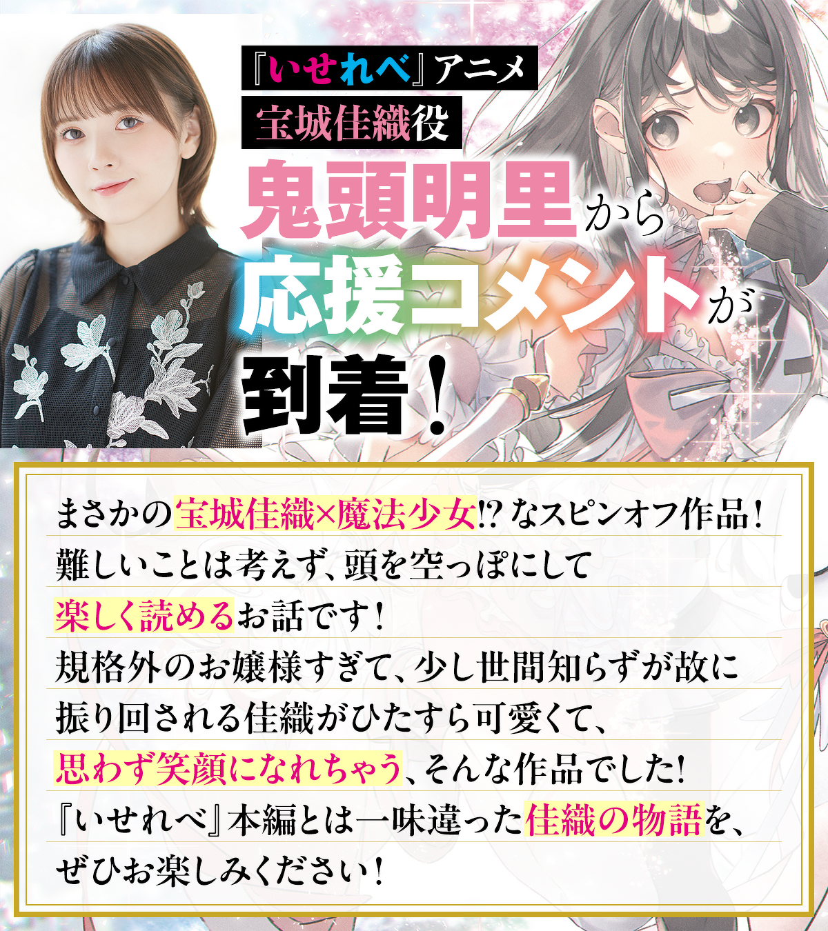 『いせれべ』アニメ 宝城佳織役 鬼頭明里 から応援コメントが到着！「まさかの宝城佳織×魔法少女!? なスピンオフ作品！難しいことは考えず、頭を空っぽにして楽しく読めるお話です！規格外のお嬢様すぎて、少し世間知らずが故に振り回される佳織がひたすら可愛くて、思わず笑顔になれちゃう、そんな作品でした！『いせれべ』本編とは一味違った佳織の物語を、ぜひお楽しみください！」