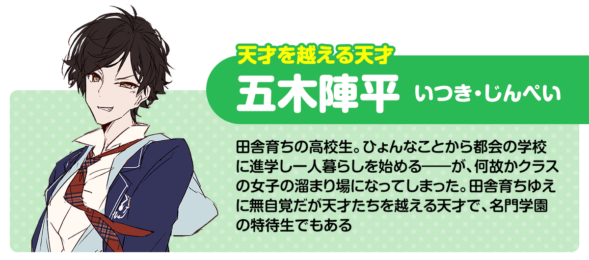 天才を越える天才／五木陣平（いつき・じんぺい）：田舎育ちの高校生。ひょんなことから都会の学校に進学し一人暮らしを始める――が、何故かクラスの女子の溜まり場になってしまった。田舎育ちゆえに無自覚だが天才たちを越える天才で、名門学園の特待生でもある