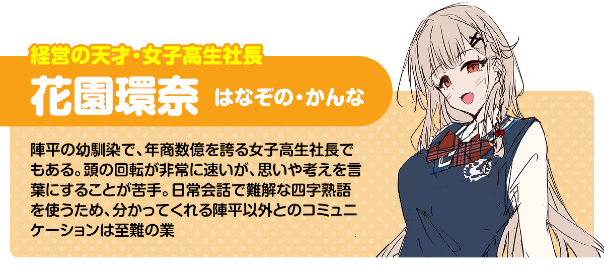 経営の天才・女子高生社長／花園環奈（はなぞの・かんな）：陣平の幼馴染で、年商数億を誇る女子高生社長でもある。頭の回転が非常に速いが、思いや考えを言葉にすることが苦手。日常会話で難解な四字熟語を使うため、分かってくれる陣平以外とのコミュニケーションは至難の業