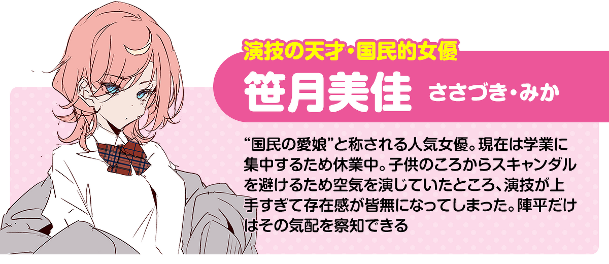 演技の天才・国民的女優／笹月美佳（ささづき・みか）：“国民の愛娘”と称される人気女優。現在は学業に集中するため休業中。子供のころからスキャンダルを避けるため空気を演じていたところ、演技が上手すぎて存在感が皆無になってしまった。陣平だけはその気配を察知できる