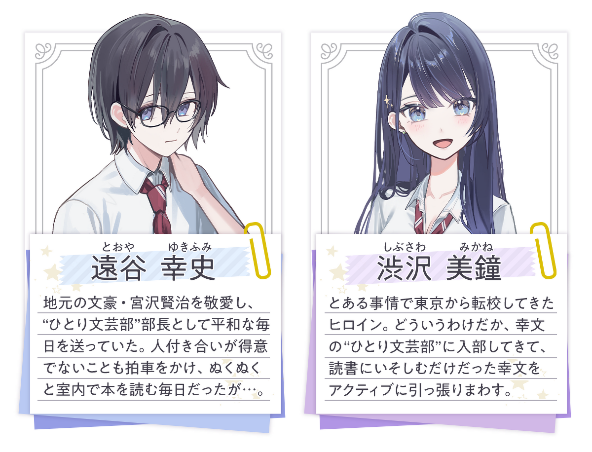 遠谷幸史（とおや ゆきふみ）：地元の文豪・宮沢賢治を敬愛し、ひとり文芸部”部長として平和な毎日を送っていた。人付き合いが得意でないことも拍車をかけ、ぬくぬくと室内で本を読む毎日だったが…。／渋沢美鐘（しぶさわ みかね）：とある事情で東京から転校してきたヒロイン。どういうわけだか、幸文のひとり文芸部”に入部してきて、読書にいそしむだけだった幸文をアクティブに引っ張りまわす。