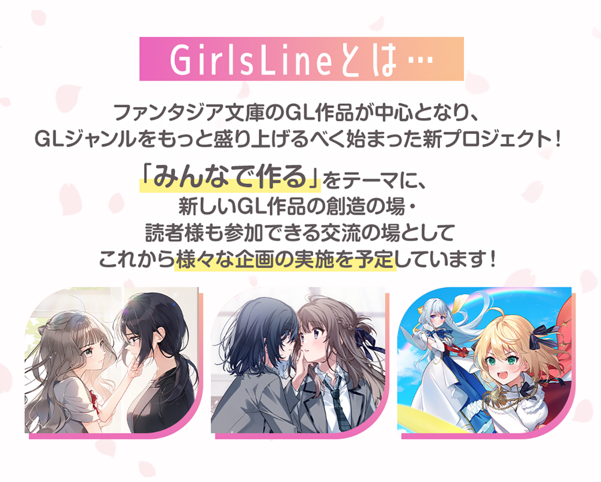 画像:『GirlsLineとは』ファンタジア文庫のGL作品が中心となり、GLジャンルをもっと盛り上げるべく始まった新プロジェクト!「みんなで作る」をテーマに、新しいGL作品の創造の場・読者様も参加できる交流の場としてこれから様々な企画の実施を予定しています!