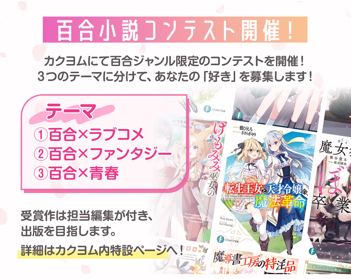 画像:『百合小説コンテスト開催!』カクヨムにて百合ジャンル限定のコンテストを開催!3つのテーマに分けて、あなたの「好き」を募集します!*テーマ「①百合×ラブコメ」「②百合×ファンタジー」「③百合×青春」大賞受賞作は担当編集が付き出版を目指します。詳細はカクヨム内特設ページへ!