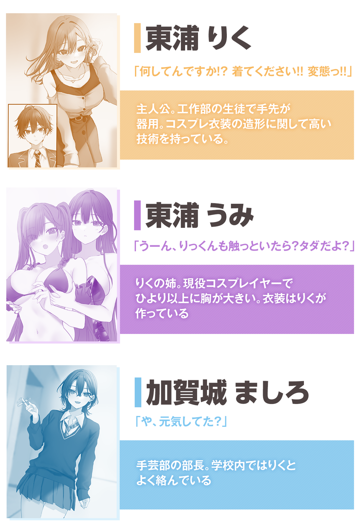 「このコスプレお姉さんは、僕専用らしい」キャラクター :東浦りく「何してんですか!? 着てください!! 変態っ!!」
主人公。工作部の生徒で手先が器用。コスプレ衣装の造形に関して高い技術を持っている。
東浦うみ「うーん、りっくんも触っといたら? タダだよ?」りくの姉。現役コスプレイヤーでひより以上に胸が大きい。衣装はりくが作っている
加賀城ましろ「や、元気してた?」手芸部の部長。学校内ではりくとよく絡んでいる