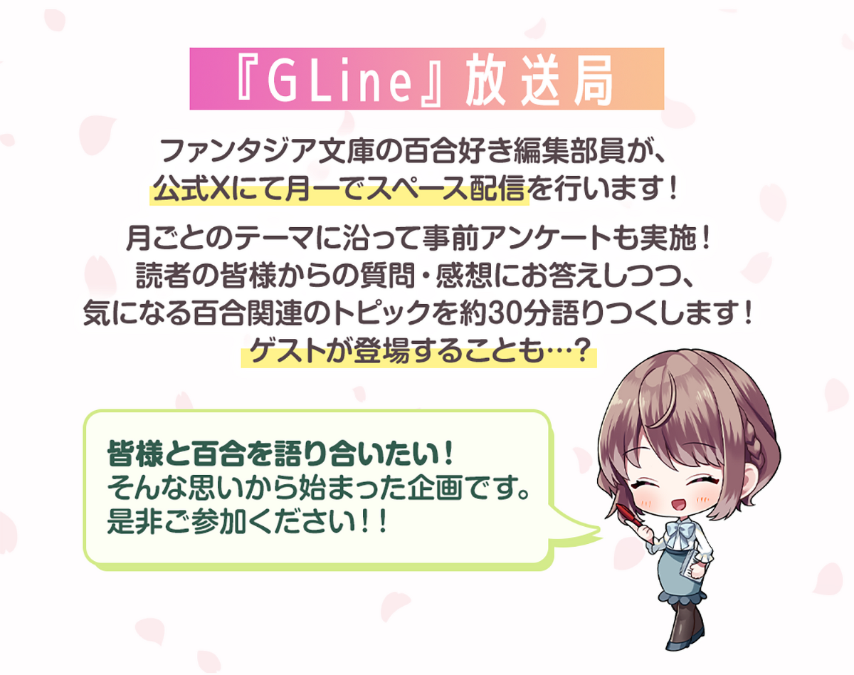 画像:『『GLine』放送局』ファンタジア文庫の百合好き編集部員が、公式Xにて月一でスペース配信を行います!月ごとのテーマに沿って事前アンケートも実施!読者の皆様からの質問・感想にお答えしつつ、気になる百合関連のトピックを約30分語りつくします!ゲストが登場することも…? 編集者Nコメント:皆様と百合を語り合いたい!そんな思いから始まった企画です。是非ご参加ください!!