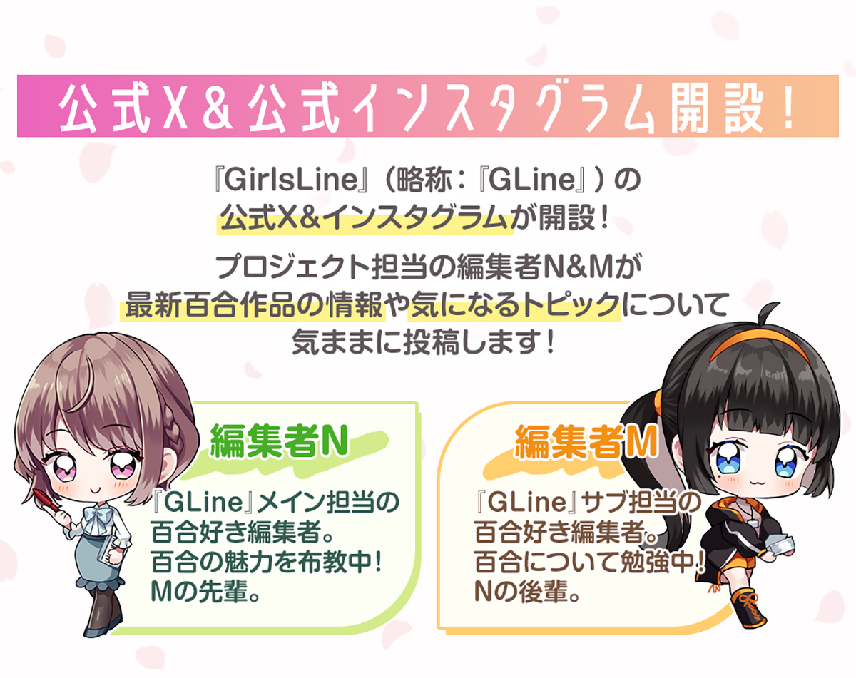 画像:『公式X&公式インスタグラム開設!』『GirlsLine』(略称:『GLine』)の公式X&インスタグラムが開設!プロジェクト担当の編集者N&Mが最新百合作品の情報や気になるトピックについて気ままに投稿します!編集者N:『GLine』メイン担当の百合好き編集者。百合の魅力を布教中。Mの先輩。 編集者M:『GLine』サブ担当の百合好き編集者。百合について勉強中。Nの後輩。