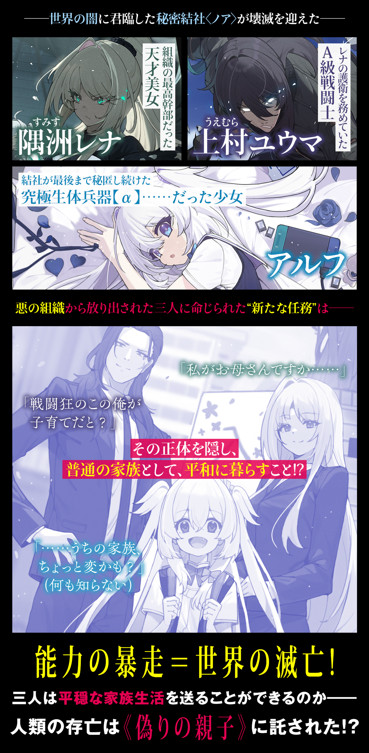 『悪役家族 ~偽りの最凶親子は平和を愛す~』ストーリー ――世界の闇に君臨した秘密結社〈ノア〉が壊滅を迎えた―― 組織の最高幹部だった天才美女・隅洲(すみす)レナ、 レナの護衛を務めていたA級戦闘士・上村(うえむら)ユウマ、 そして、結社が最後まで秘匿し続けた究極生体兵器【α】……だった少女・アルフ。 悪の組織から放り出された三人に命じられた“新たな任務”は―― 「戦闘狂のこの俺が子育てだと?」「私がお母さんですか……」 その正体を隠し、普通の家族として、平和に暮らすこと!?