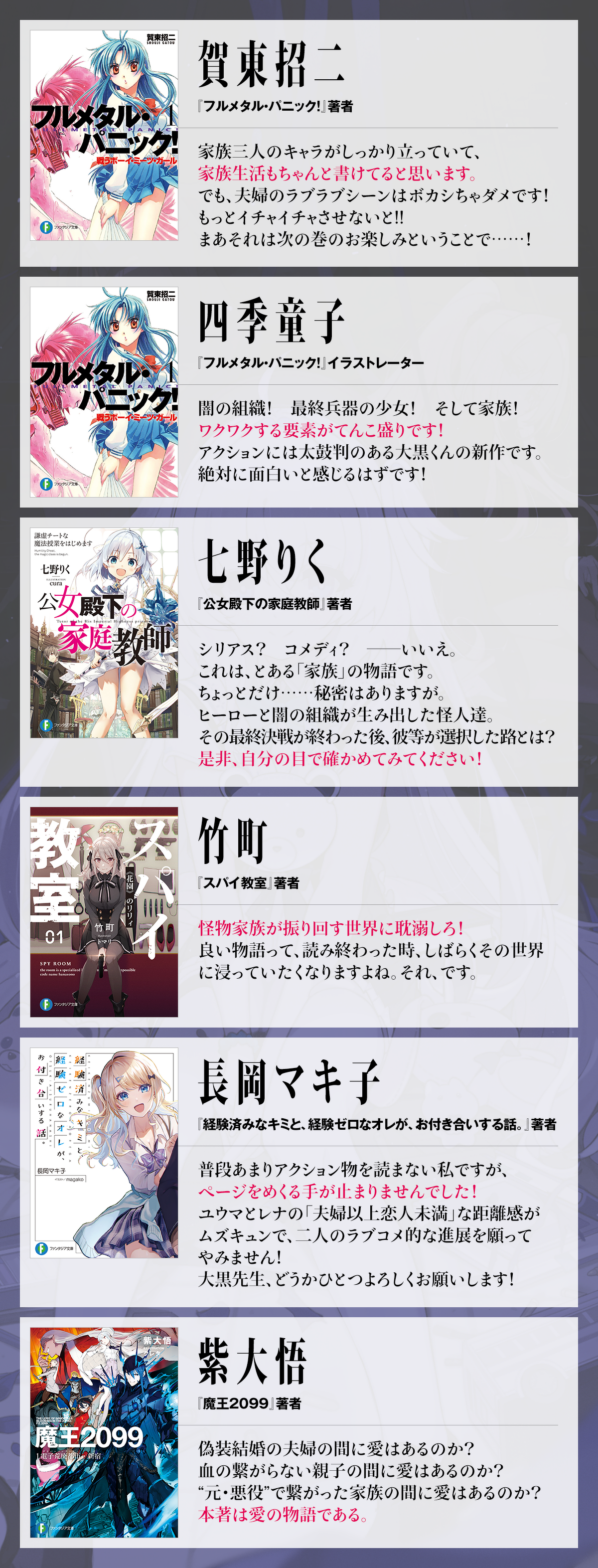 ●「フルメタル・パニック!」著者 賀東招二 家族三人のキャラがしっかり立っていて、 家族生活もちゃんと書けてると思います。 でも、夫婦のラブラブシーンはボカシちゃダメです! もっとイチャイチャさせないと!! まあそれは次の巻のお楽しみということで……! ●「フルメタル・パニック!」イラストレーター 四季童子 闇の組織! 最終兵器の少女! そして家族! ワクワクする要素がてんこ盛りです! アクションには太鼓判のある大黒くんの新作です。 絶対に面白いと感じるはずです! ●「公女殿下の家庭教師」著者 七野りく…