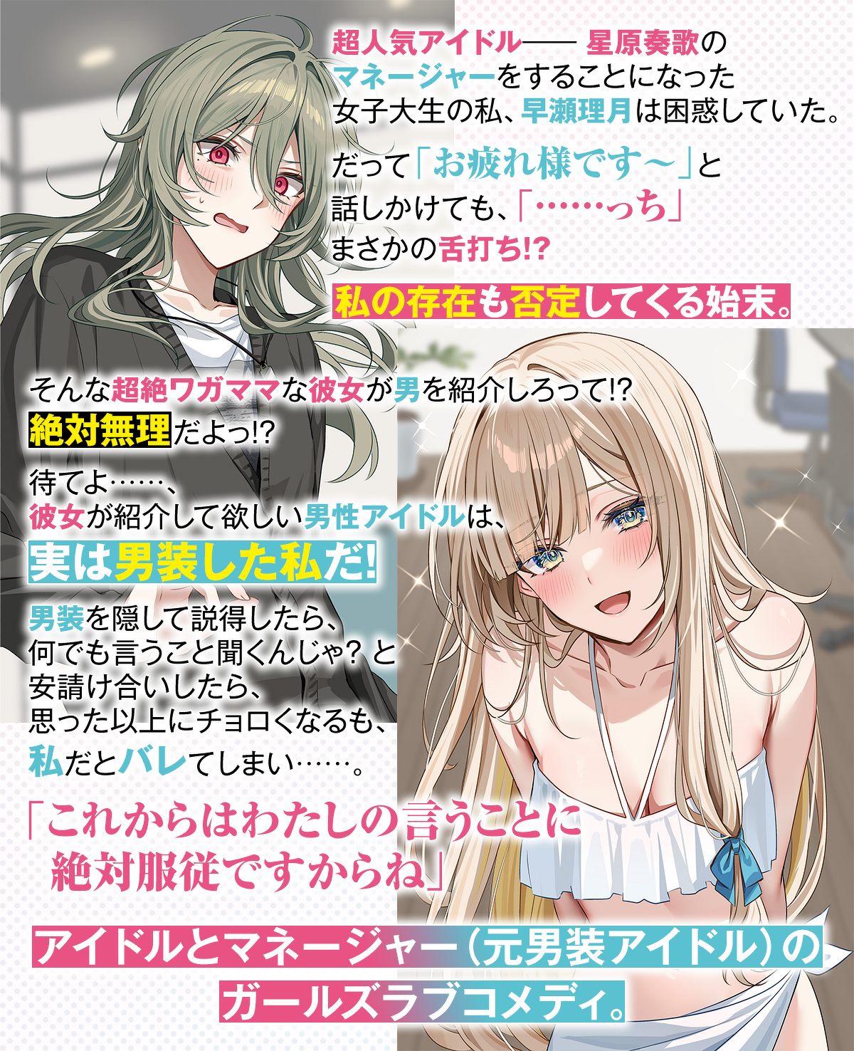 超人気アイドル――星原奏歌のマネージャーをすることになった女子大生の私、早瀬理月は困惑していた。だって「お疲れ様です～」と話しかけても、「……っち」まさかの舌打ち!?　私の存在も否定してくる始末。そんな超絶ワガママな彼女が男を紹介しろって!?　絶対無理だよっ!?　待てよ……、彼女が紹介して欲しい男性アイドルは、実は男装した私だ！ 男装を隠して説得したら、何でも言うこと聞くんじゃ？と安請け合いしたら、思った以上にチョロくなるも、私だとバレてしまい……。「これからはわたしの言うことに絶対服従ですからね」アイド
