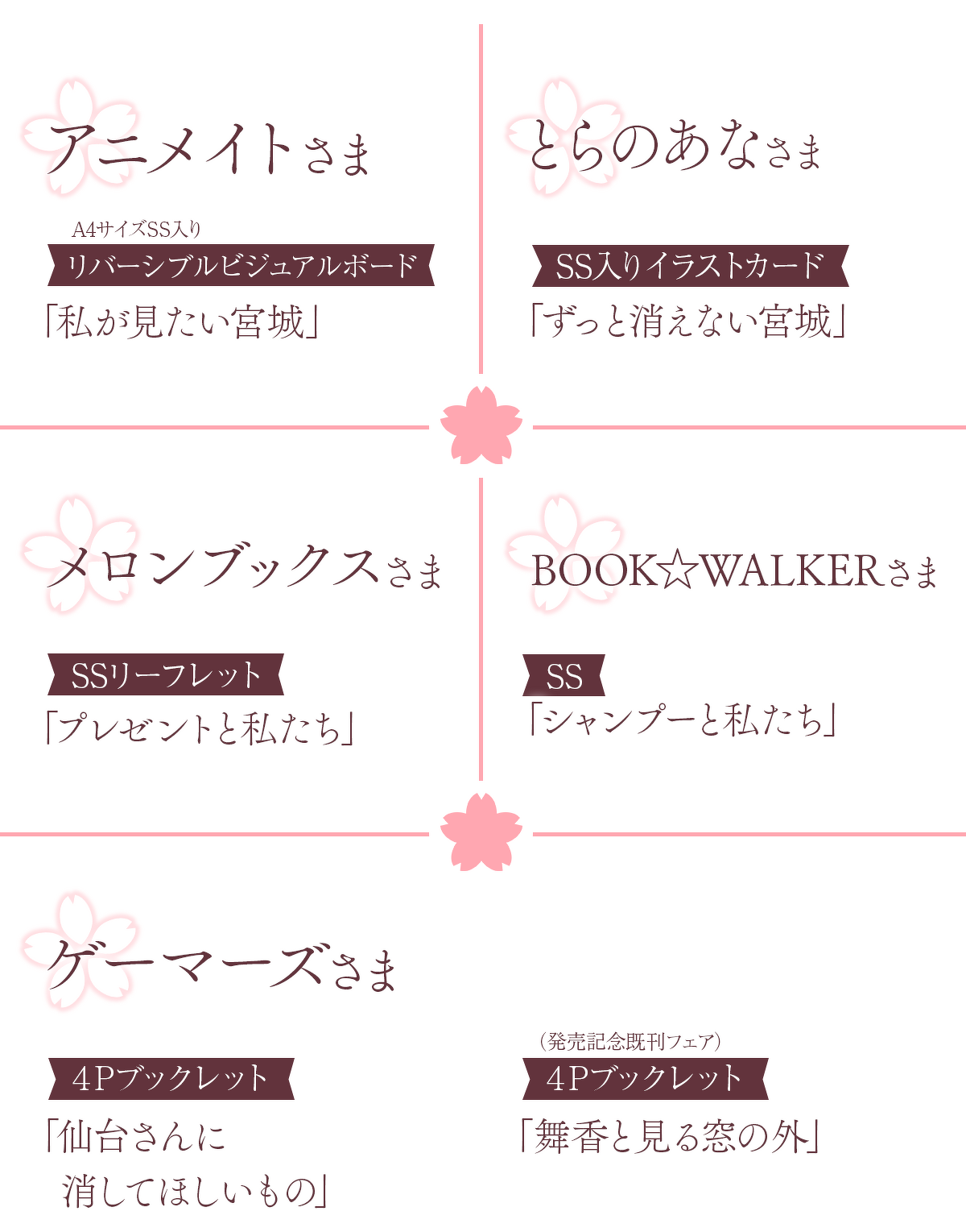 アニメイトさまA4サイズSS入りリバーシブルビジュアルボード「私が見たい宮城」とらのあなさまSS入りイラストカード「ずっと消えない宮城」メロンブックスさまSSリーフレット「プレゼントと私たち」BOOK☆WALKERさまSS「シャンプーと私たち」ゲーマーズさま4Pブックレット「仙台さんに消してほしいもの」4Pブックレット（発売記念既刊フェア）「舞香と見る窓の外」