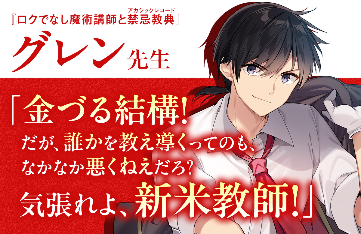 グレン先生（『ロクでなし魔術講師と禁忌教典』）「金づる結構！ だが、誰かを教え導くってのも、なかなか悪くねえだろ？ 気張れよ、新米教師！」