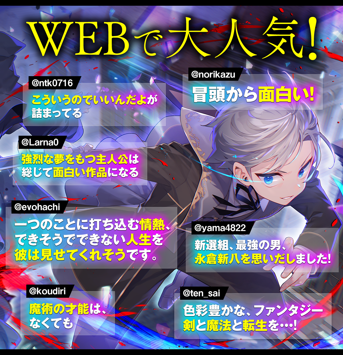 コメント一覧：WEBで大人気! 「こういうのでいいんだよが詰まってる（@ntk0716）」「冒頭から面白い！（@norikazu）」「強烈な夢をもつ主人公は総じて面白い作品になる（@Larna0）」「一つのことに打ち込む情熱、できそうでできない人生を彼は見せてくれそうです。（@evohachi）」「新選組、最強の男、永倉新八を思いだしました！（@yama4822）」「魔術の才能は、なくても（@koudiri）」「色彩豊かな、ファンタジー剣と魔法と転生を・・・！（@ten_sai）」