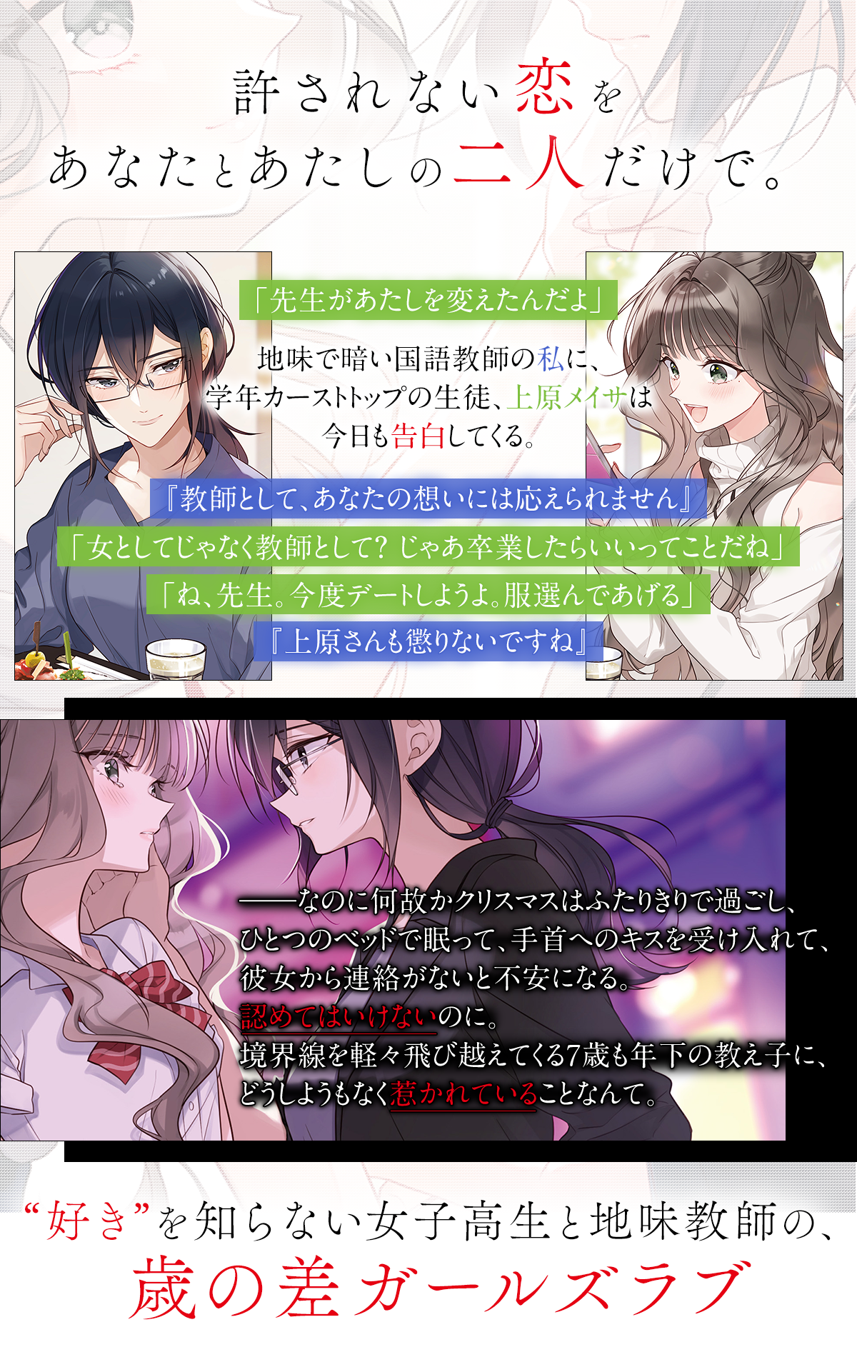 『放課後の教室に、恋はつもる。』あらすじ：許されない恋を、あなたとあたしの二人だけで。「先生があたしを変えたんだよ」地味で暗い国語教師の私に、学年カーストトップの生徒、上原メイサは今日も告白してくる。『教師として、あなたの想いには応えられません』「女としてじゃなく教師として？ じゃあ卒業したらいいってことだね」「ね、先生。今度デートしようよ。服選んであげる」『上原さんも懲りないですね』――なのに何故かクリスマスはふたりきりで過ごし、ひとつのベッドで眠って、手首へのキスを受け入れて、彼女から連絡がないと不安になる。認めてはいけないのに。境界線を軽々飛び越えてくる７歳も年下の教え子に、どうしようもなく惹かれていることなんて。“好き”を知らない女子高生と地味教師の、歳の差ガールズラブ。