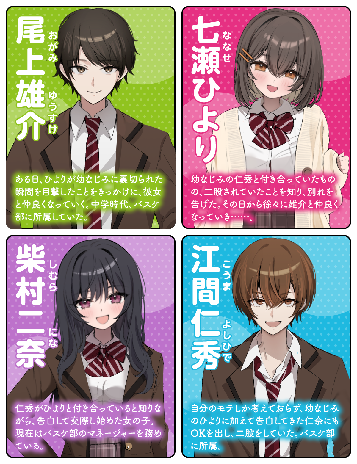 尾上雄介（おがみ ゆうすけ）：ある日、ひよりが幼なじみに裏切られた瞬間を目撃したことをきっかけに、彼女と仲良くなっていく。中学時代、バスケ部に所属していた。／七瀬（ななせ）ひより：幼なじみの仁秀と付き合っていたものの、二股されていたことを知り、別れを告げた。その日から徐々に雄介と仲良くなっていき……。／柴村二奈（しむら にな）：仁秀がひよりと付き合っていると知りながら、告白して交際し始めた女の子。現在はバスケ部のマネージャーを務めている。／江間仁秀（こうま よしひで）：自分のモテしか考えておらず、幼なじみのひよりに加えて告白してきた仁奈にもOKを出し、二股をしていた。バスケ部に所属。