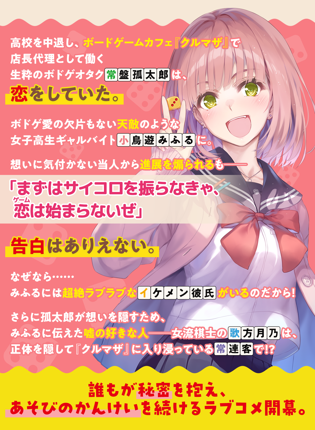 『あそびのかんけい』あらすじ内容:高校を中退し、ボードゲームカフェ『クルマザ』で店長代理として働く生粋のボドゲオタク常盤孤太郎は、恋をしていた。ボドゲ愛の欠片もない天敵のような女子高生ギャルバイト小鳥遊みふるに。想いに気付かない当人から進展を煽られるも――「まずはサイコロを振らなきゃ、恋(ゲーム)は始まらないぜ」告白はありえない。なぜなら……みふるには超絶ラブラブなイケメン彼氏がいるのだから!さらに孤太郎が想いを隠すため、みふるに伝えた嘘の好きな人――女流棋士の歌方月乃は、正体を隠して『クルマザ』に入り浸っている常連客で!?誰もが秘密を抱え、あそびのかんけいを続けるラブコメ開幕。