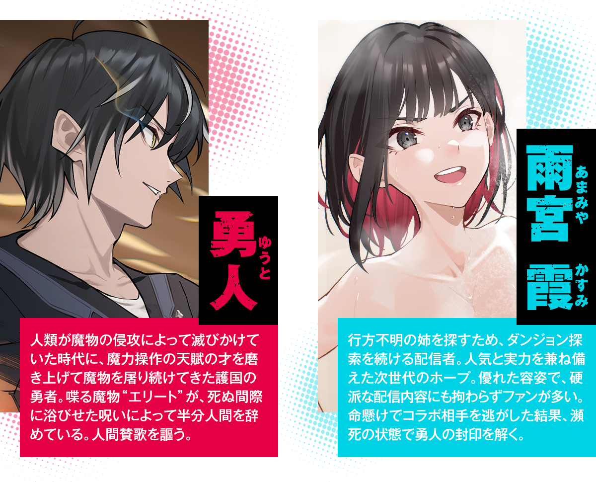 勇人（ゆうと）：人類が魔物の侵攻によって滅びかけていた時代に、魔力操作の天賦の才を磨き上げて魔物を屠り続けてきた護国の勇者。喋る魔物“エリート”が、死ぬ間際に浴びせた呪いによって半分人間を辞めている。人間賛歌を謳う。／雨宮 霞（あまみや かすみ）：行方不明の姉を探すため、ダンジョン探索を続ける配信者。人気と実力を兼ね備えた次世代のホープ。優れた容姿で、硬派な配信内容にも拘わらずファンが多い。命懸けでコラボ相手を逃がした結果、瀕死の状態で勇人の封印を解く。