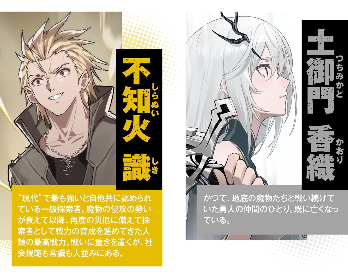 不知火 識（しらぬい しき）：“現代”で最も強いと自他共に認められている一級探索者。魔物の侵攻の勢いが衰えて以降、再度の災厄に備えて探索者として戦力の育成を進めてきた人類の最高戦力。戦いに重きを置くが、社会規範も常識も人並みにある。／土御門 香織（つちみかど かおり）：かつて、地底の魔物たちと戦い続けていた勇人の仲間のひとり。既に亡くなっている。