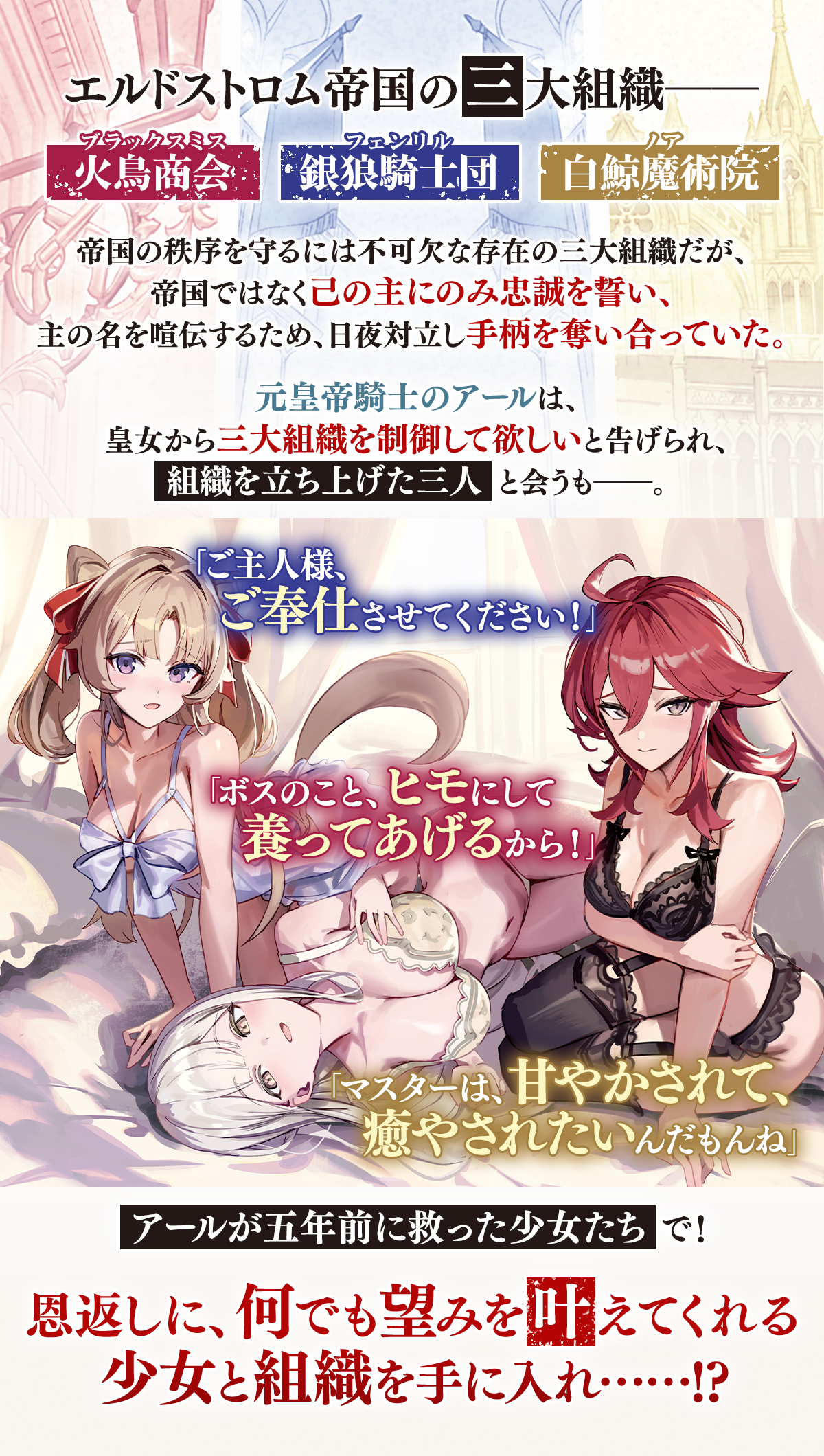 『引退した皇帝騎士、帝国三大組織の主となる』あらすじ:エルドストロム帝国の三大組織――銀狼騎士団、火鳥商会、白鯨魔術院。帝国の秩序を守るには不可欠な存在の三大組織だが、帝国ではなく己の主にのみ忠誠を誓い、主の名を喧伝するため、日夜対立し手柄を奪い合っていた。元皇帝騎士のアールは、皇女から三大組織を制御して欲しいと告げられ、組織を立ち上げた三人と会うも――。「ご主人様、ご奉仕させてください!」「ボスのこと、ヒモにして養ってあげるから!」「マスターは、甘やかされて、癒やされたいんだもんね」アールが五年前に救った少女たちで!恩返しに、何でも望みを叶えてくれる少女と組織を手に入れ!?