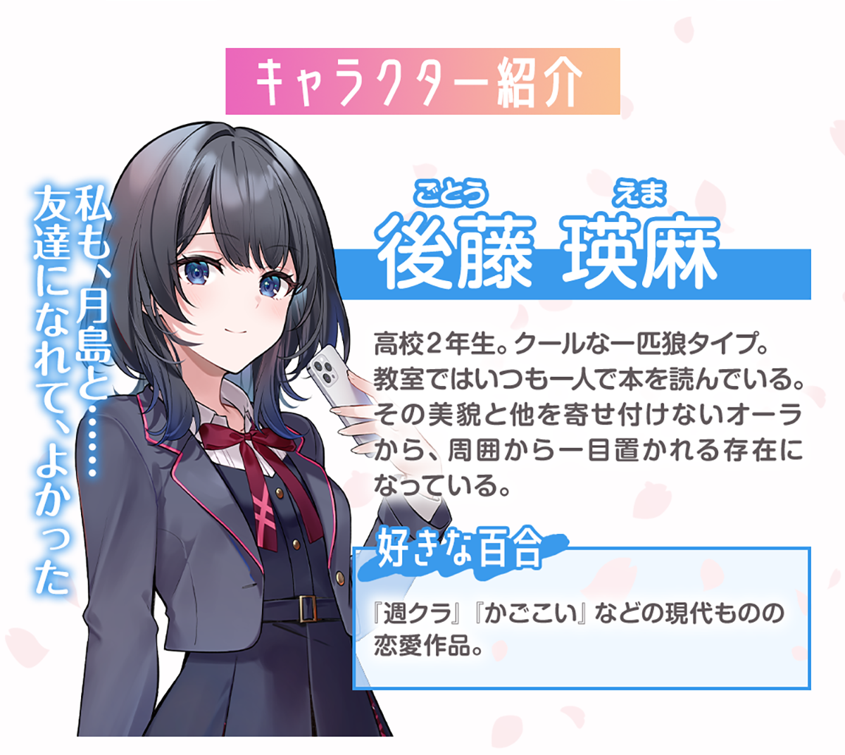 後藤瑛麻（ごとう・えま）のキャラクター紹介：高校２年生。クールな一匹狼タイプ。教室ではいつも一人で本を読んでいる。その美貌と他を寄せ付けないオーラから、周囲から一目置かれる存在になっている。好きな百合：『週クラ』『かごこい』などの現代ものの恋愛作品が好き。（セリフ）私も、月島と……友達になれて、よかった