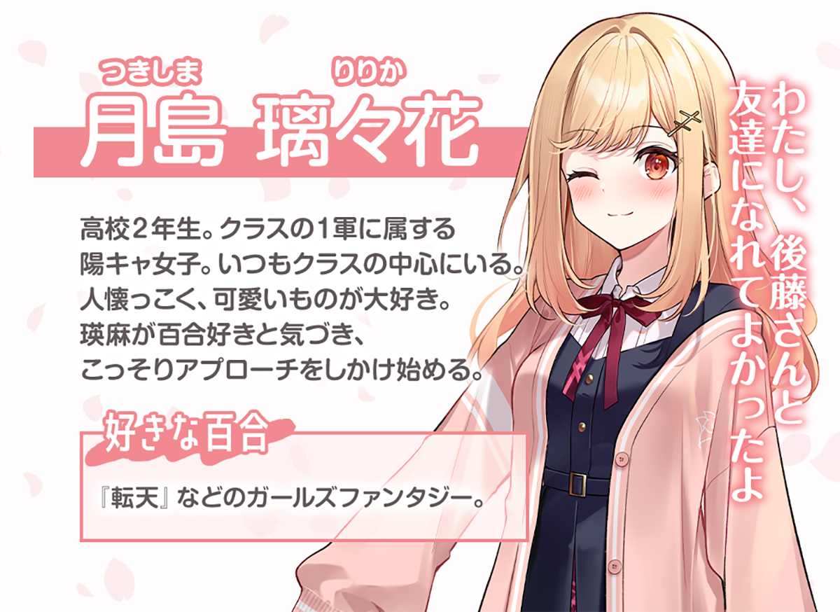 月島璃々花（つきしま・りりか）のキャラクター紹介：高校２年生。クラスの１軍に属する陽キャ女子。いつもクラスの中心にいる。人懐っこく、可愛いものが大好き。瑛麻が百合好きと気づき、こっそりアプローチをしかけ始める。好きな百合：『転天』などのガールズファンタジーが好き。（セリフ）わたし、後藤さんと友達になれてよかったよ
