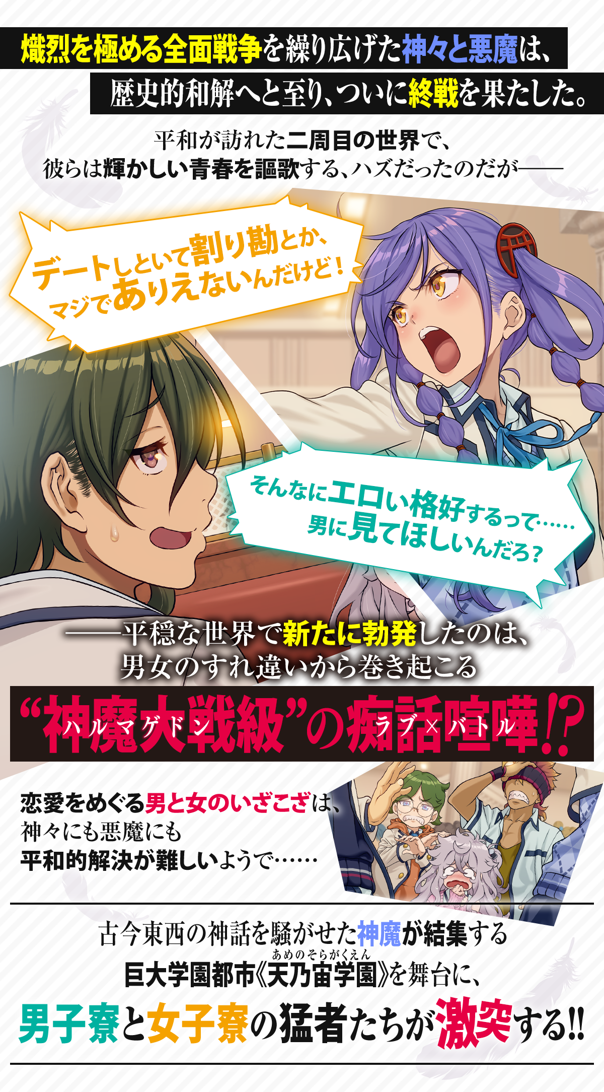 『神と悪魔がデートをするなら、どちらが奢るべきか？ ～恋は神魔最終戦争のあとで～』あらすじ：熾烈を極める全面戦争を繰り広げた神々と悪魔は、歴史的和解へと至り、ついに終戦を果たした。平和が訪れた二周目の世界で、彼らは輝かしい青春を謳歌する、ハズだったのだが――「デートしといて割り勘とか、マジでありえないんだけど！」「そんなにエロい格好するって……男に見てほしいんだろ？」――平穏な世界で新たに勃発したのは、男女のすれ違いから巻き起こる“神魔大戦（ハルマゲドン）級” の痴話喧嘩〈ラブ×バトル〉!?恋愛をめぐる男と女のいざこざは、神々にも悪魔にも平和的解決が難しいようで……古今東西の神話を騒がせた神魔が結集する巨大学園都市《天乃宙学園（あめのそらがくえん）》を舞台に、男子寮と女子寮の猛者たちが激突する!!
