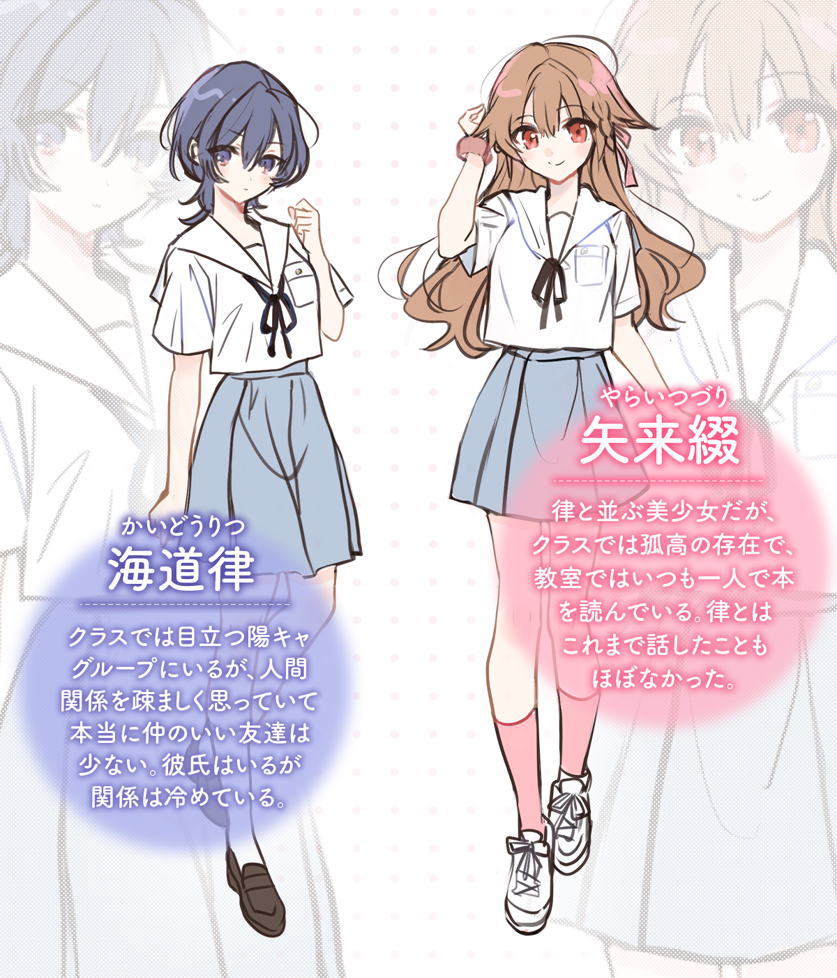 『顔だけ良いクラスメイトが、やたらとグイグイ来る百合の話。』キャラクター：海道律(ルビ：かいどうりつ)クラスでは目立つ陽キャグループにいるが、人間関係を疎ましく思っていて本当に仲のいい友達は少ない。
彼氏はいるが関係は冷めている。矢来綴(ルビ：やらいつづり)律と並ぶ美少女だが、クラスでは孤高の存在で、教室ではいつも一人で本を読んでいる。律とはこれまで話したこともほぼなかった。