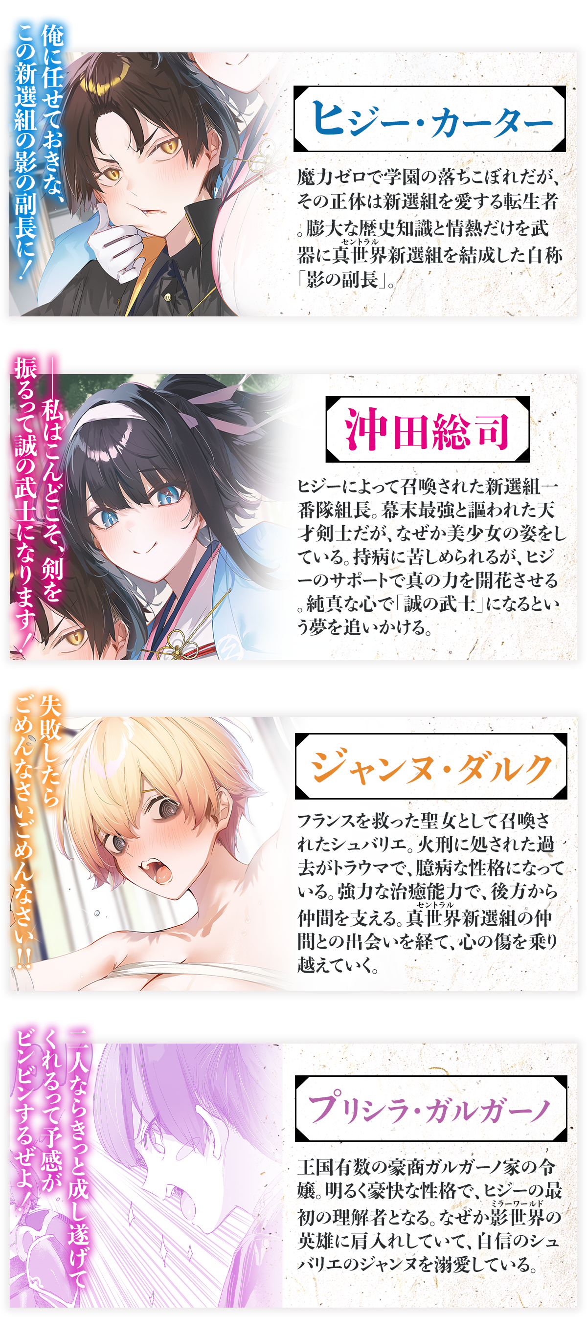 『燃えよ剣と魔法 異世界で美少女沖田総司を召喚したら、歴史知識で懐かれた』キャラクター：ヒジー・カーター
魔力ゼロで学園の落ちこぼれだが、その正体は新選組を愛する転生者。膨大な歴史知識と情熱だけを武器に真世界（ルビ：セントラル）新選組を結成した自称「影の副長」。セリフ：『俺に任せておきな、この新選組の影の副長に！』
沖田総司　ヒジーによって召喚された新選組一番隊組長。幕末最強と謳われた天才剣士だが、なぜか美少女の姿をしている。持病に苦しめられるが、ヒジーのサポートで真の力を開花させる。純真な心で「誠の武士」になるという夢を追いかける。セリフ：『――私はこんどこそ、剣を振るって誠の武士になります！』
ジャンヌ・ダルク　フランスを救った聖女として召喚されたシュバリエ。火刑に処された過去がトラウマで、臆病な性格になっている。強力な治癒能力で、後方から仲間を支える。真世界（ルビ：セントラル）新選組の仲間との出会いを経て、心の傷を乗り越えていく。セリフ：『失敗したらごめんなさいごめんなさい!!』
プリシラ・ガルガーノ　王国有数の豪商ガルガーノ家の令嬢。明るく豪快な性格で、ヒジーの最初の理解者となる。なぜか影世界（ルビ：ミラーワールド）の英雄に肩入れしていて、自信のシュバリエのジャンヌを溺愛している。
：『二人ならきっと成し遂げてくれるって予感がビンビンするぜよ！』