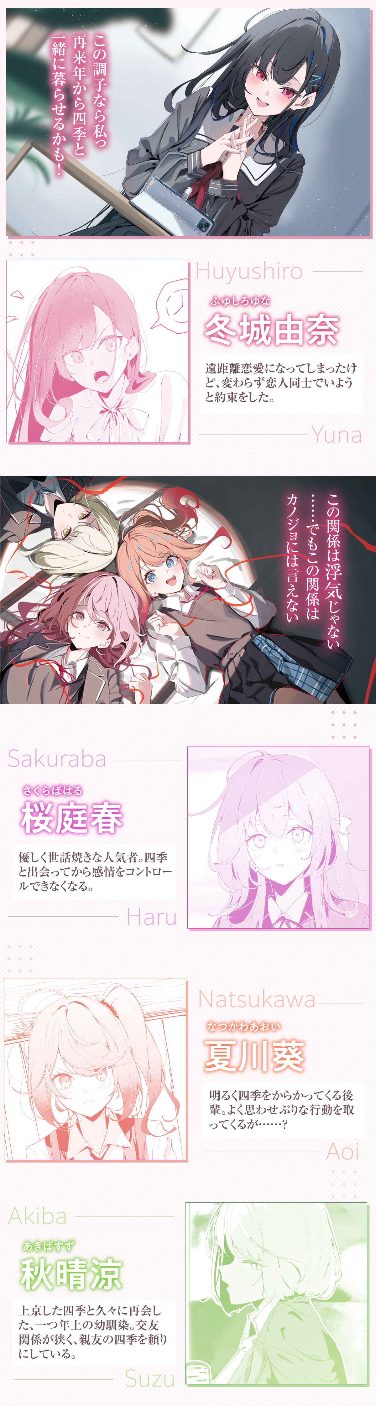 『友達以上浮気未満のカノジョたち』キャラクター：この調子なら私っ
再来年から四季と一緒に暮らせるかも！
冬城由奈　ルビ：ふゆしろゆな
四季と付き合っているカノジョ。遠距離恋愛になってしまったけど、変わらず関係を続けようと約束をした。だけどーー
桜庭春ルビ：さくらばはる
優しく世話焼きな人気者。四季と出会ってから感情をコントロールできなくなる。
夏川葵　ルビ：なつかわあおい
明るくよく四季をからかってくる。思わせぶりな行動をよく取ってくるが……？
秋晴涼　ルビ：あきばすず
上京した四季と久々に再会した幼馴染。友人に乏しく、四季とよく話している。