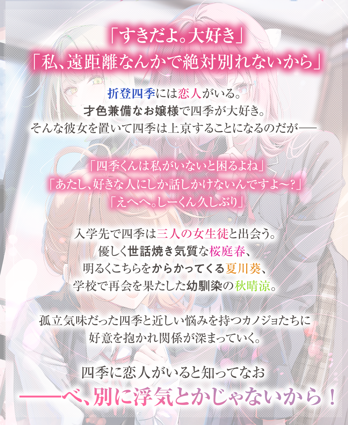『友達以上浮気未満のカノジョたち』あらすじ：「すきだよ。大好き」「私、遠距離なんかで絶対別れないから」
　折登四季には恋人がいる。才色兼備なお嬢様で四季が大好き。そんな彼女を置いて四季は上京することになるのだがーー「四季くんは私がいないと困るよね」「あたし、好きな人にしか話しかけないんですよ〜？」「えへへ。しーくん久しぶり」　入学先で四季は三人の女生徒と出会う。優しく世話焼き気質な桜庭春、明るくこちらをからかってくる夏川葵、学校で再会を果たした幼馴染の秋晴涼。孤立気味だった四季と近しい悩みを持つカノジョたちに好意を抱かれ関係が深まっていく。四季に恋人がいると知ってなお――べ、別に浮気とかじゃないから！