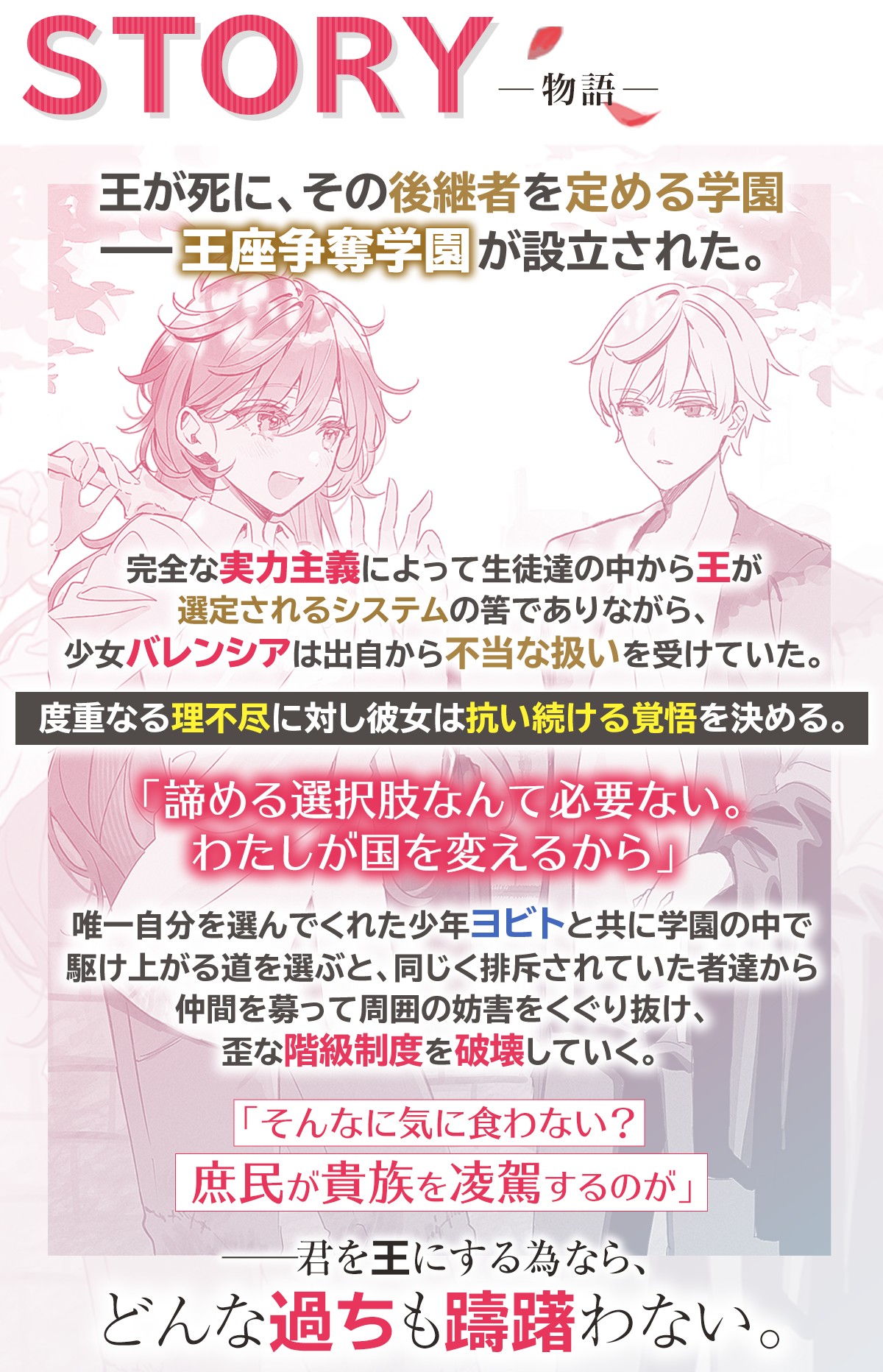 『暴君と成れ、バレンシア　-王座争奪学園-』あらすじ：王が死に、その後継者を定める学園ーー王座争奪学園が設立された。完全な実力主義によって生徒達の中から王が選定されるシステムの筈でありながら、少女バレンシアは出自から不当な扱いを受けていた。度重なる理不尽に対し彼女は抗い続ける覚悟を決める。「諦める選択肢なんて必要ない。わたしが国を変えるから」　
唯一自分を選んでくれた少年ヨビトと共に学園の中で駆け上がる道を選ぶと、同じく排斥されていた者達から仲間を募って周囲の妨害をくぐり抜け、歪な階級制度を破壊していく。「そんなに気に食わない？　庶民が貴族を凌駕するのが」ーー君を王にする為なら、どんな過ちも躊躇わない。