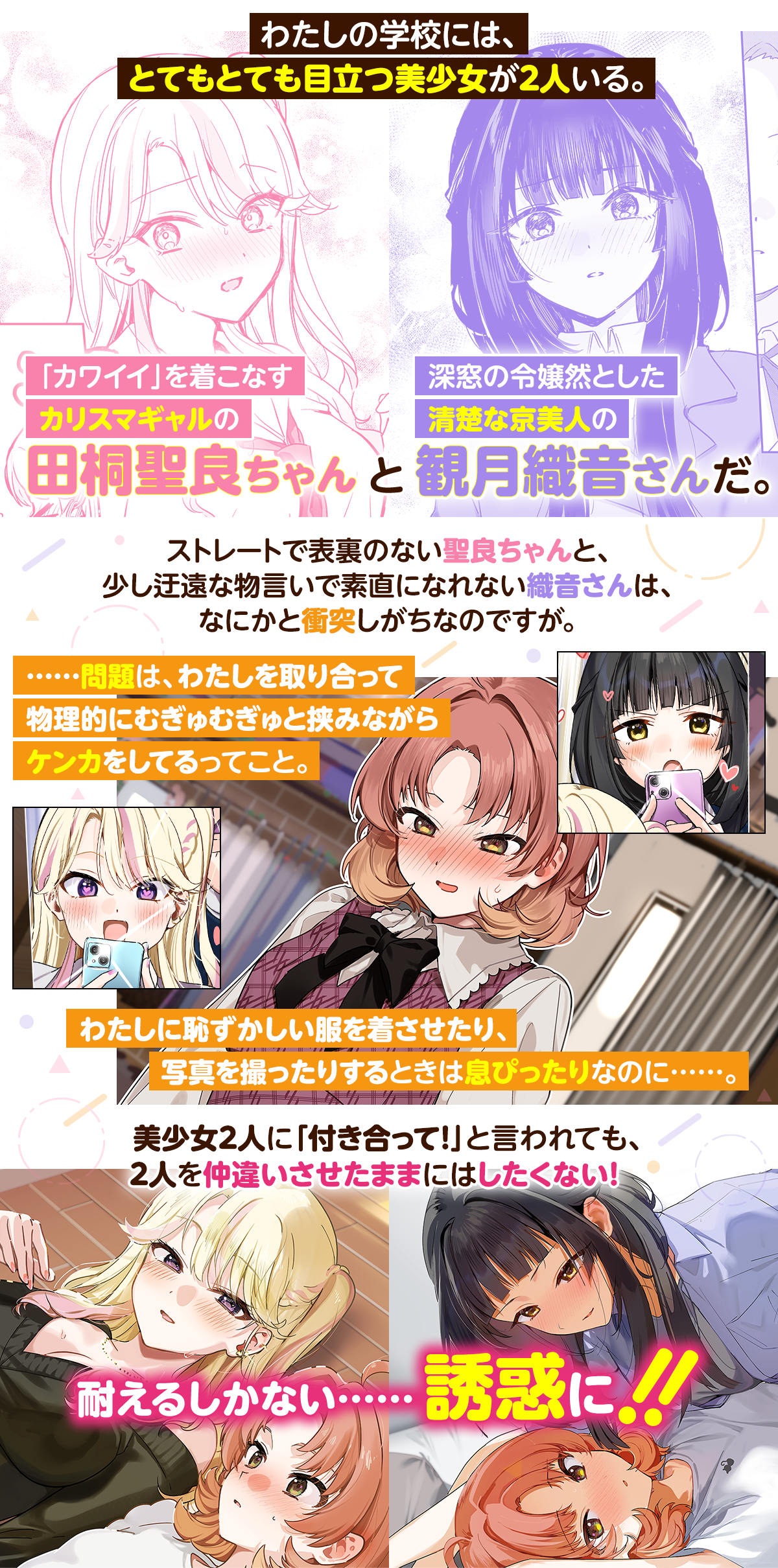 あらすじ内容：わたしの学校には、とてもとても目立つ美少女が２人いる。「カワイイ」を着こなすカリスマギャルの田桐聖良ちゃんと、深窓の令嬢然とした清楚な京美人の観月織音さんだ。ストレートで表裏のない聖良ちゃんと、少し迂遠な物言いで素直になれない織音さんは、なにかと衝突しがちなのですが。……問題は、わたしを取り合って物理的にむぎゅむぎゅと挟みながらケンカをしてるってこと。わたしに恥ずかしい服を着させたり、写真を撮ったりするときは息ぴったりなのに……。美少女２人に「付き合って！」と言われても、２人を仲違いさせたままにはしたくない！ 耐えるしかない……誘惑に！！