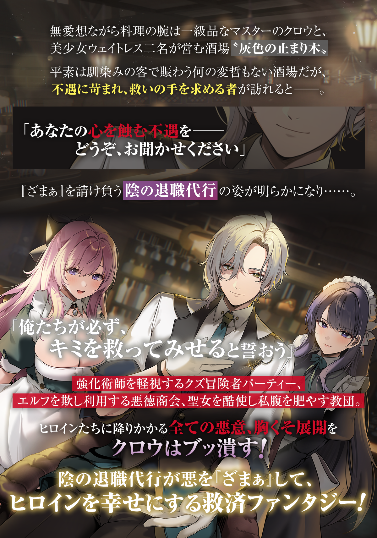 『その『ざまぁ』請け負います』あらすじ:無愛想ながら料理の腕は一級品なマスターのクロウと、美少女ウェイトレス二名が営む酒場〝灰色の止まり木〟平素は馴染みの客で賑わう何の変哲もない酒場だが、不遇に苛まれ、救いの手を求める者が訪れると――。「あなたの心を蝕む不遇を――どうぞ、お聞かせください」『ざまぁ』を請け負う陰の退職代行の姿が明らかになり……。「俺たちが必ず、キミを救ってみせると誓おう」強化術師を軽視するクズ冒険者パーティー、エルフを欺し利用する悪徳商会、聖女を酷使し私腹を肥やす教団。ヒロインたちに降りかかる全ての悪意、胸くそ展開をクロウはブッ潰す!陰の退職代行が悪を『ざまぁ』して、ヒロインを幸せにする救済ファンタジー!