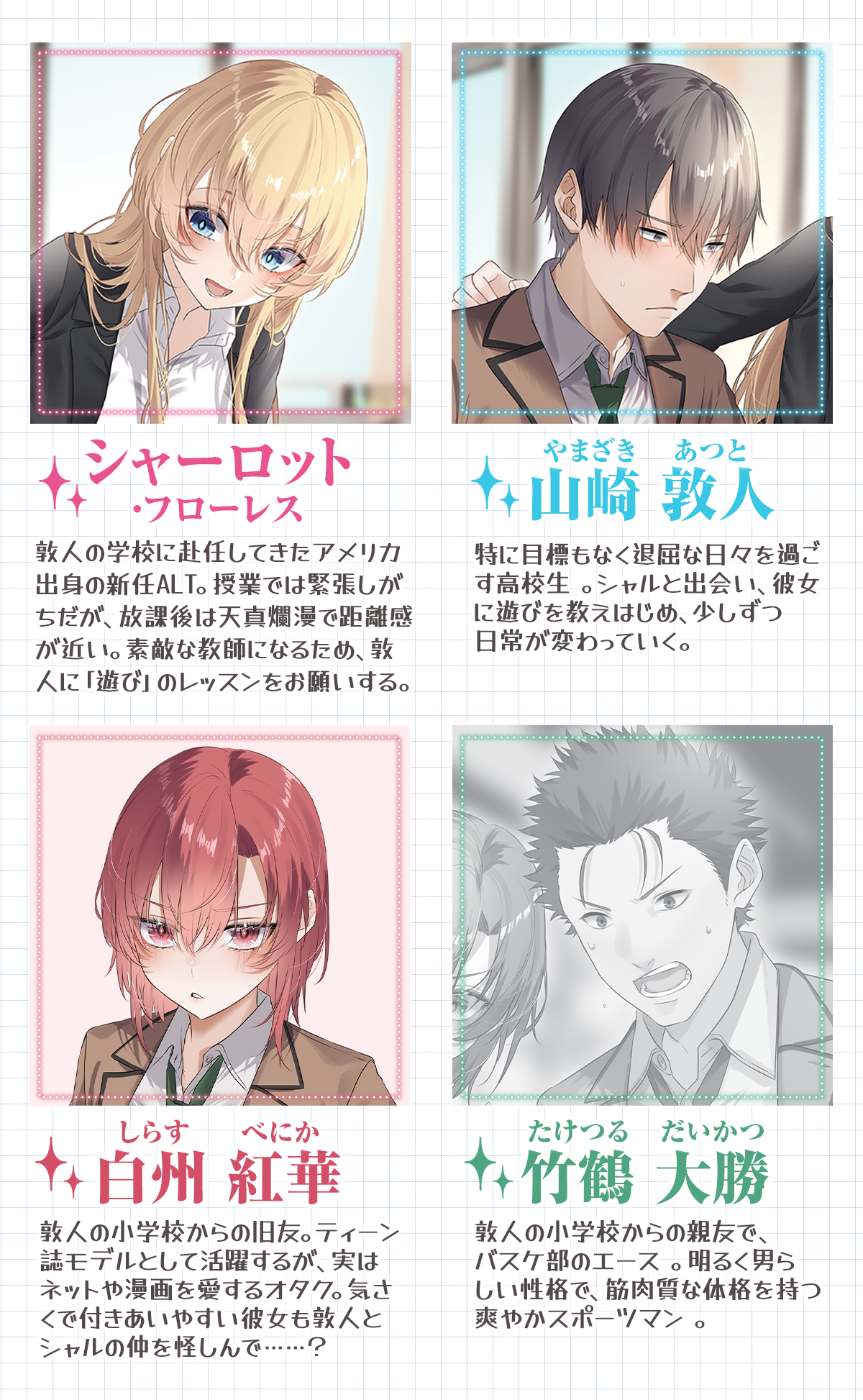 『先生……キスは授業の範囲外です』キャラクター:山崎 敦人(やまざき あつと)特に目標もなく退屈な日々を過ごす高校生 。Aシャルと出会い、彼女に遊びを教えはじめ、少しずつ日常が変わっていく。シャーロット・フローレス敦人の学校に赴任してきたアメリカ出身の新任ALT。授業では緊張しがちだが、放課後は天真爛漫で距離感が近い。素敵な教師になるため、敦人に「遊び」のレッスンをお願いする。白州 紅華(しらす べにか)敦人の小学校からの旧友。ティーン誌モデルとして活躍するが、実はネットや漫画を愛するオタク。気さくで付きあいやすい彼女も敦人とシャルの仲を怪しんで……?竹鶴 大勝(たけつる だいかつ)敦人の小学校からの親友で、バスケ部のエース 。明るく男らしい性格で、筋肉質な体格を持つ爽やかスポーツマン 。