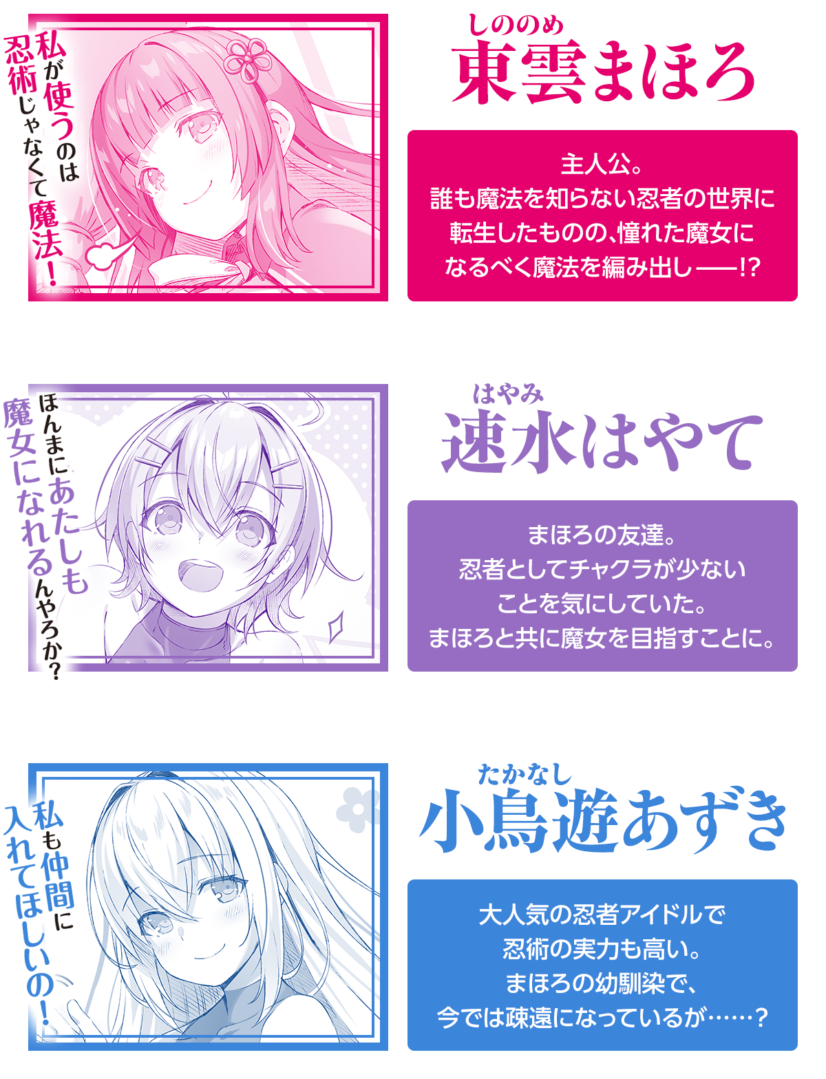東雲まほろ私が使うのは忍術じゃなくて魔法！主人公。誰も魔法を知らない忍者の世界に転生したものの、憧れに魔女になるべく魔法を編み出し——!?速水はやて	ほんまにあたしも魔女になれるんやろか？まほろの友達。忍者としてチャクラが少ないことを気にしていた。まほろと共に魔女を目指すことに。小鳥遊あずき私も仲間に入れてほしいの！大人気の忍者アイドルで忍術の実力も高い。まほろの幼馴染で、今では疎遠になっているが……？