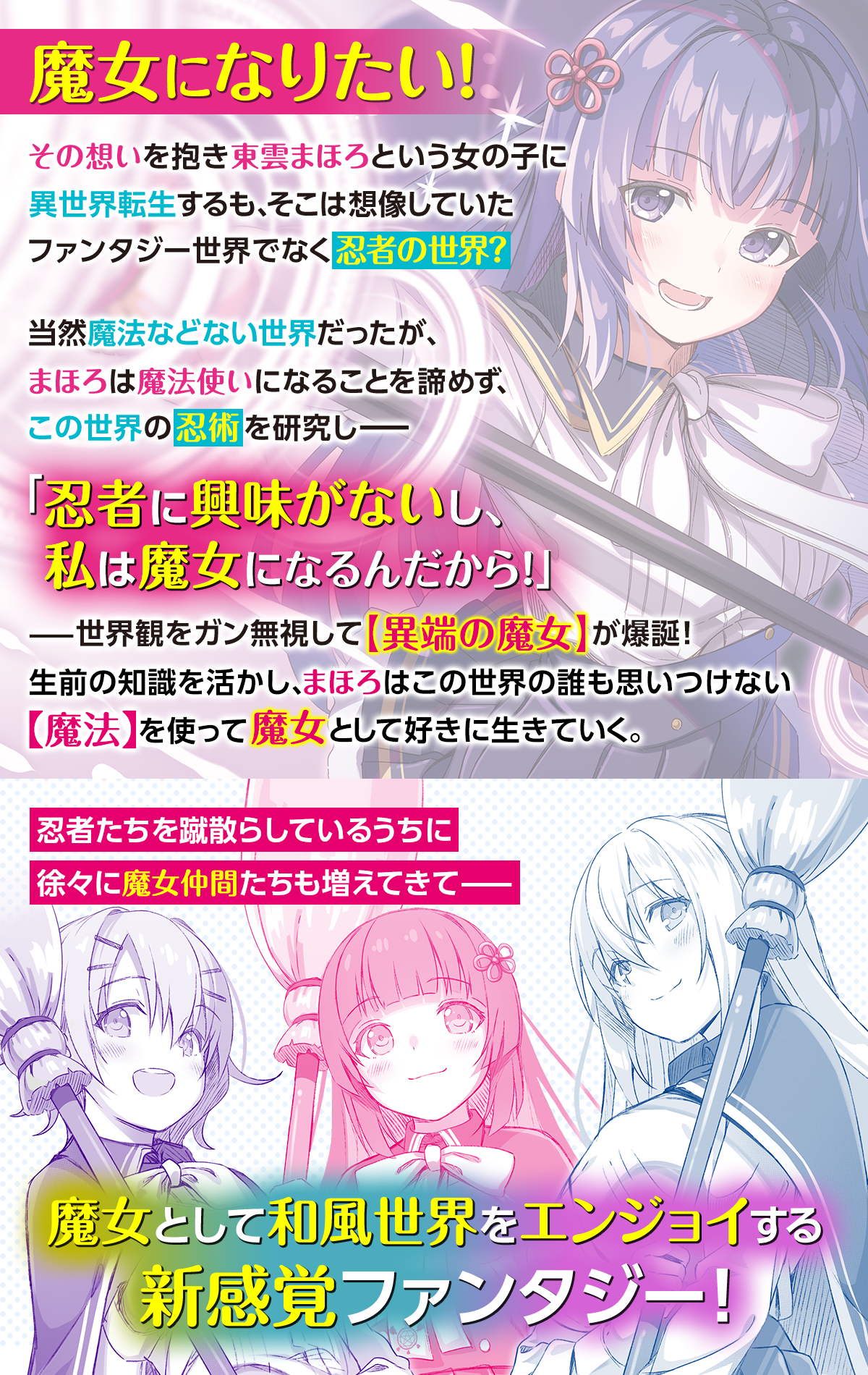 魔女になりたい！その想いを抱き東雲まほろという女の子に異世界転生するも、そこは想像していたファンタジー世界でなく忍者の世界？当然魔法などない世界だったが、まほろは魔法使いになることを諦めず、この世界の忍術を研究しーー「忍者に興味がないし、私は魔女になるんだから！」ーー世界観をガン無視して【異端の魔女】が爆誕！生前の知識を活かし、まほろはこの世界の誰も思いつけない【魔法】を使って魔女として好きに生きていく。忍者たちを蹴散らしているうちに徐々に魔女仲間たちも増えてきてーー魔女として和風世界をエンジョイする新感覚ファンタジー！