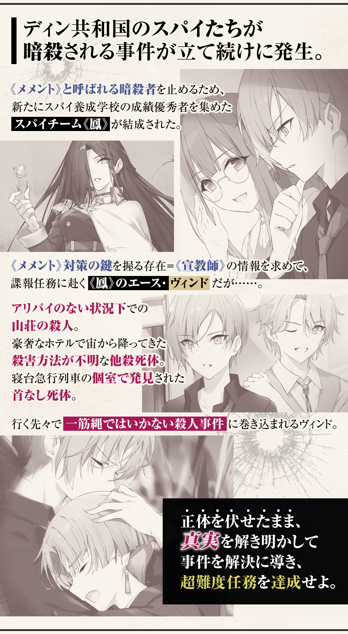 『スパイ教室 side『鳳』スパイには向かない殺人』あらすじ：ディン共和国のスパイたちが暗殺される事件が立て続けに発生。《メメント》と呼ばれる暗殺者を止めるため、新たにスパイ養成学校の成績優秀者を集めたスパイチーム《鳳》が結成された。《メメント》対策の鍵を握る存在＝《宣教師》の情報を求めて、諜報任務に赴く《鳳》のエース・ヴィンドだが……。アリバイのない状況下での山荘の殺人。豪奢なホテルで宙から降ってきた殺害方法が不明な他殺死体。寝台急行列車の個室で発見された首なし死体。行く先々で、一筋縄ではいかない殺人事件に巻き込まれるヴィンド。正体を伏せたまま、真実を解き明かして事件を解決に導き、超難度任務を達成せよ。