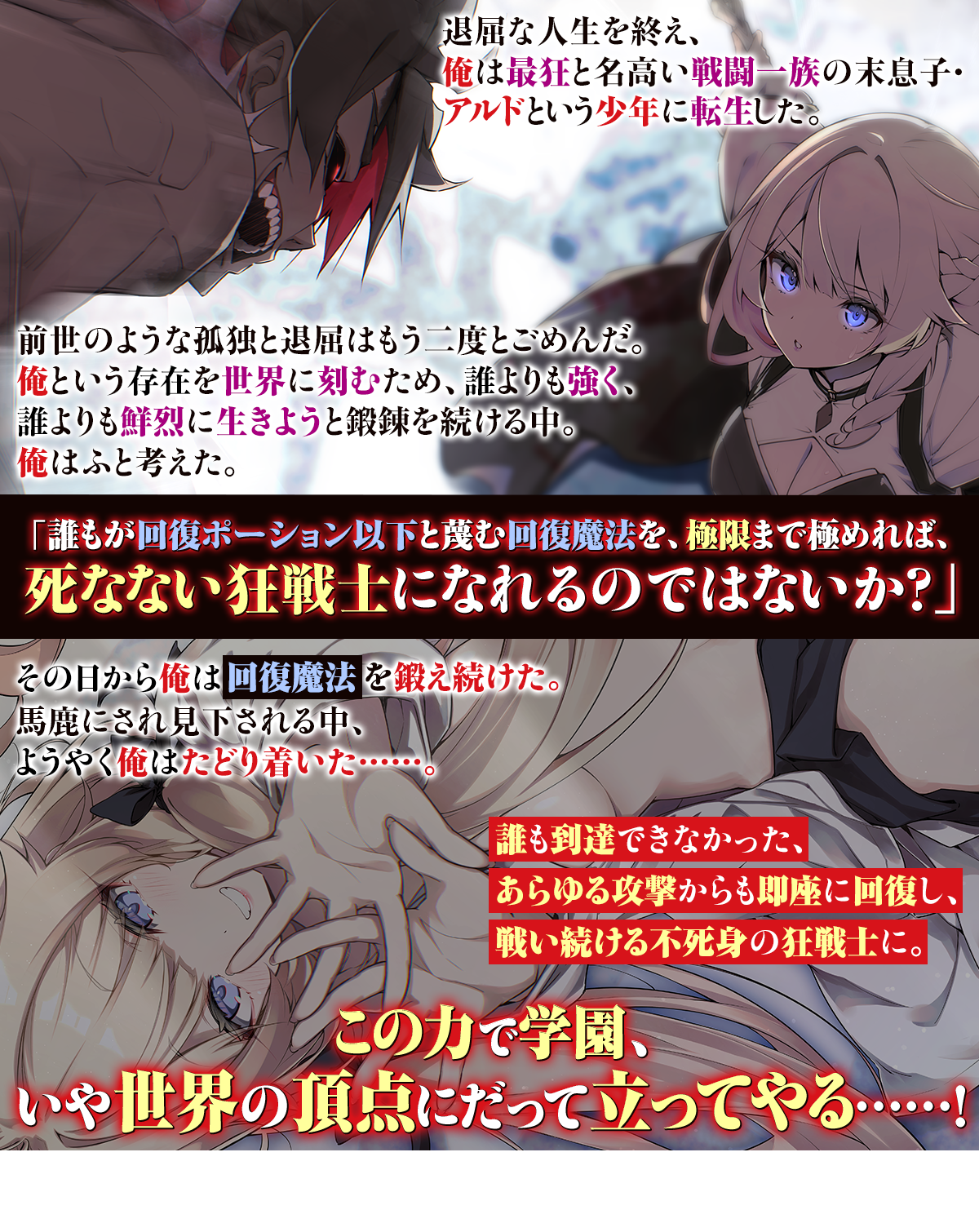 退屈な人生を終え、俺は最狂と名高い戦闘一族の末息子・アルドという少年に転生した。
前世のような孤独と退屈はもう二度とごめんだ。俺という存在を世界に刻むため、誰よりも強く、誰よりも鮮烈に生きようと鍛錬を続ける中。
俺はふと考えた。「誰もが回復ポーション以下と蔑む回復魔法を、極限まで極めれば、死なない狂戦士になれるのではないか？」その日から俺は回復魔法を鍛え続けた。馬鹿にされ見下される中、ようやく俺はたどり着いた……。誰も到達できなかった、あらゆる攻撃からも即座に回復し、戦い続ける不死身の狂戦士に。この力で学園の、いや世界の頂点にだって立ってやる……！
