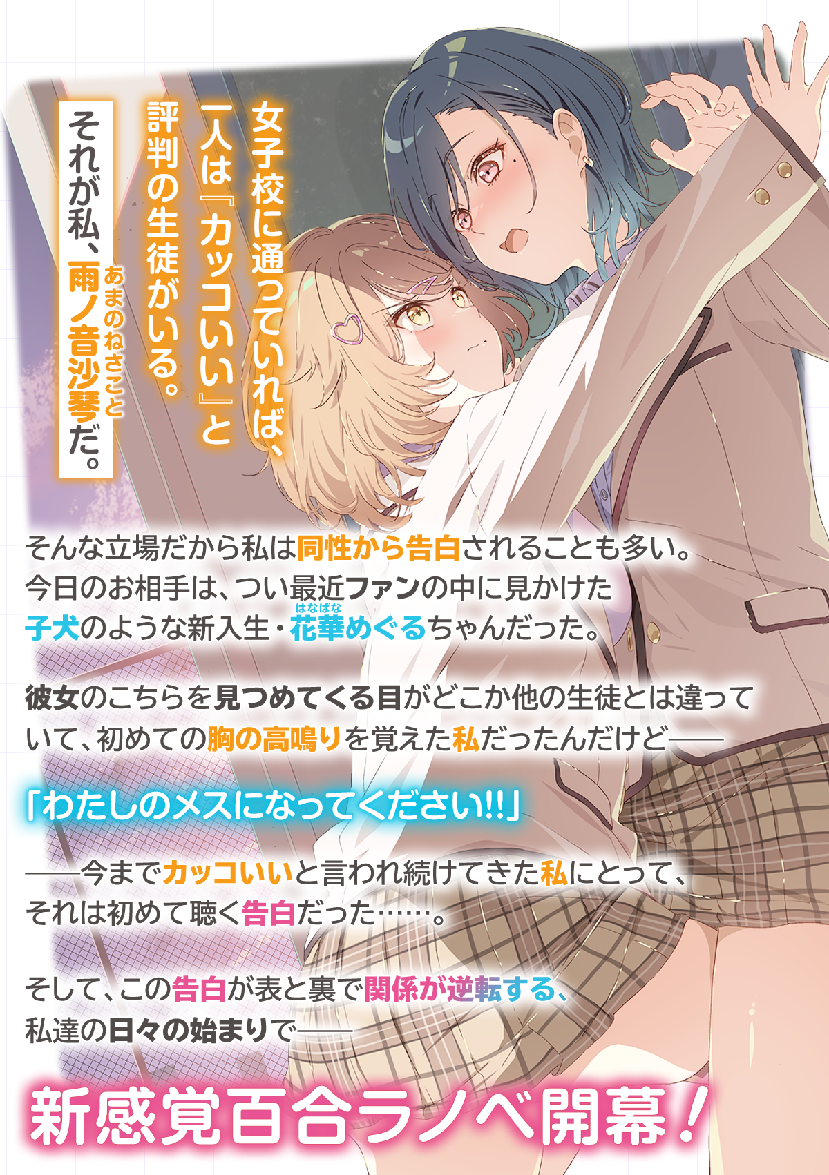『「え、私がそっちなの!?」子犬系後輩彼女に食べられるカッコいい私』あらすじ：女子校に通っていれば、一人は『カッコいい』と評判の生徒がいる。それが私、雨ノ音沙琴(あまのねさこと)だ。そんな立場だから私は同性から告白されることも多い。今日のお相手は、つい最近ファンの中に見かけた子犬のような新入生・花華(はなばな)めぐるちゃんだった。彼女のこちらを見つめてくる目がどこか他の生徒とは違っていて、初めての胸の高鳴りを覚えた私だったんだけど——「わたしのメスになってください!!」——今までカッコいいと言われ続けてきた私にとって、それは初めて聴く告白だった……。そして、この告白が表と裏で関係が逆転する、私達の日々の始まりで——新感覚百合ラノベ開幕！