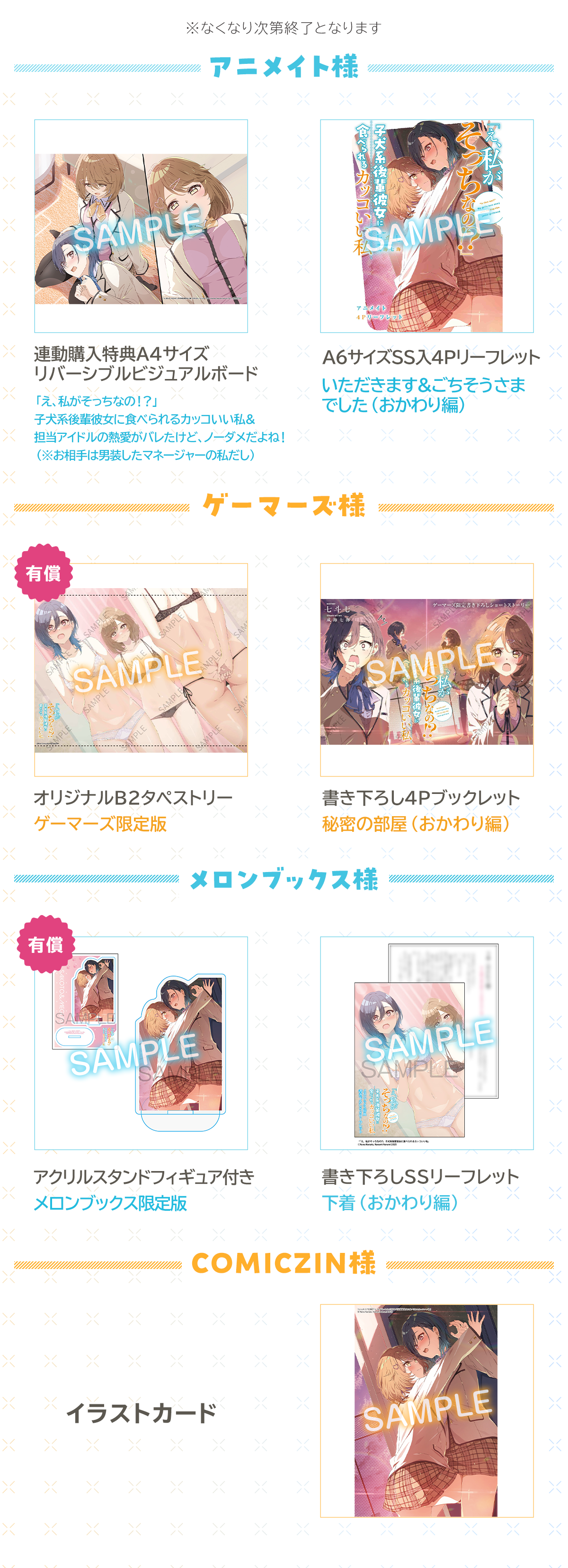 『「え、私がそっちなの!?」子犬系後輩彼女に食べられるカッコいい私』初回購入特典:※なくなり次第終了となります
アニメイト「え、私がそっちなの!?」子犬系後輩彼女に食べられるカッコいい私&担当アイドルの熱愛がバレたけど、ノーダメだよね!(※お相手は男装したマネージャーの私だし)連動購入特典A4サイズリバーシブルビジュアルボード
A6サイズSS入4Pリーフレットいただきます&ごちそうさまでした(おかわり編)ゲーマーズ【有償】オリジナルB2タペストリーゲーマーズ限定版 ゲーマーズ書き下ろし4Pブックレット秘密の部屋(おかわり編)
メロンブックス【有償】アクリルスタンドフィギュア付きメロンブックス限定版 メロンブックス書き下ろしSSリーフレット下着(おかわり編)
COMICZINイラストカード