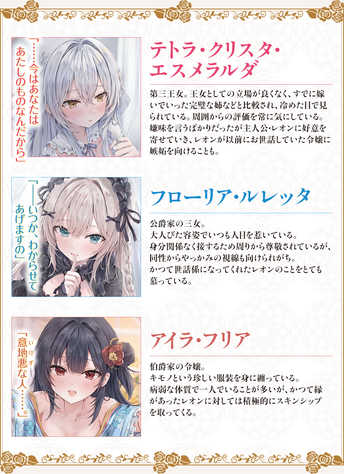 テトラ・クリスタ・エスメラルダ……今はあなたは
あたしのものなんだから第三王女。王女としての立場が良くなく、すでに嫁いでいった完璧な姉などと比較され、冷めた目で見られている。周囲からの評価を常に気にしている。嫌味を言うばかりだったが主人公・レオンに好意を寄せていき、レオンが以前にお世話していた令嬢に嫉妬を向けることも。フローリア・ルレッタ――いつか、わからせてあげますの公爵家の三女。大人びた容姿でいつも人目を惹いている。身分関係なく接するため周りから尊敬されているが、同性からやっかみの視線も向けられがち。かつて世話係になってくれたレオンのことをとても慕っている。アイラ・フリア意地悪（いけず）な人……。伯爵家の令嬢。キモノという珍しい服装を身に纏っている。病弱な体質で一人でいることが多いが、かつて縁があったレオンに対しては積極的にスキンシップを取ってくる。