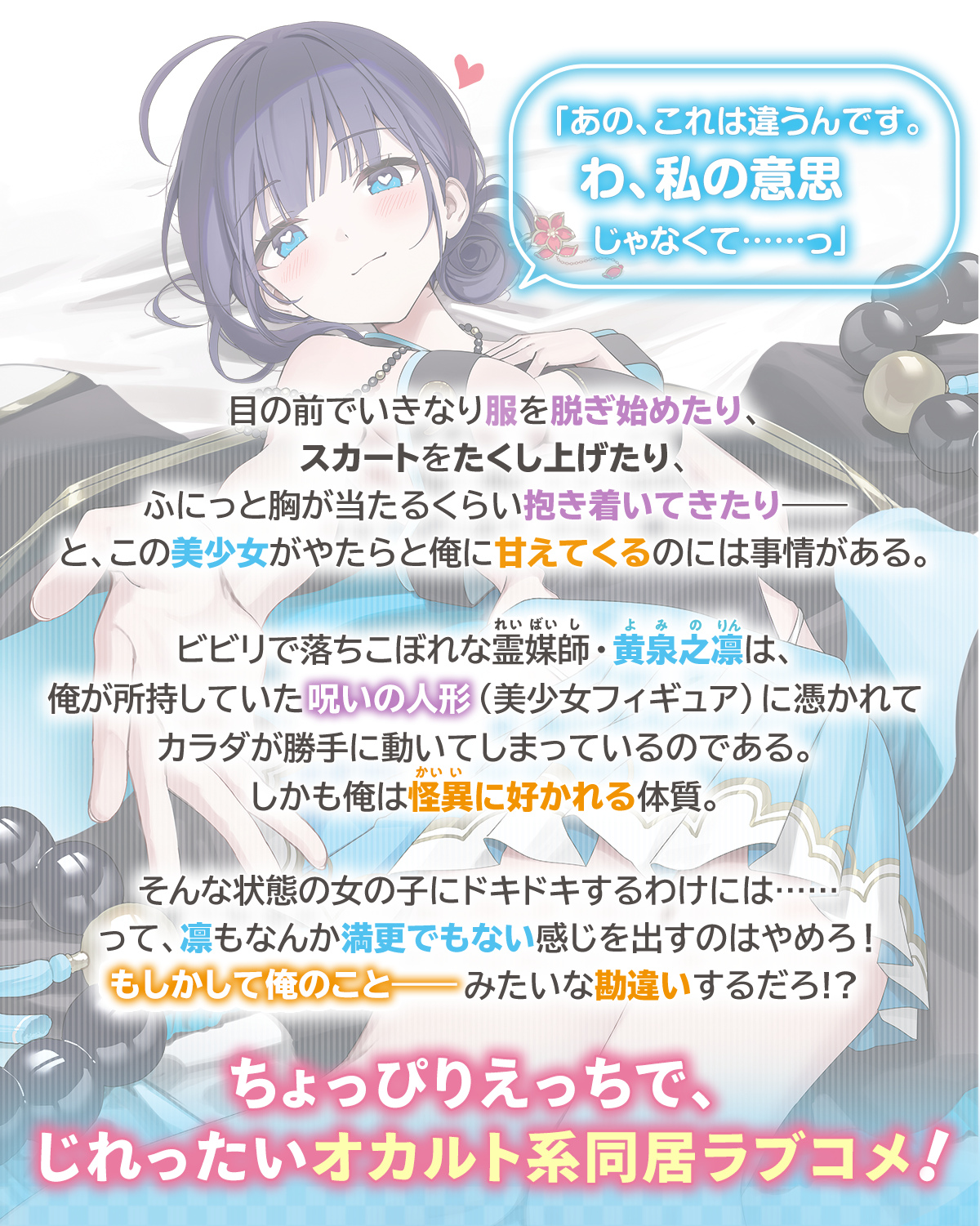 『憑かれたカノジョいわく、勝手にカラダが俺に甘えちゃうらしい』あらすじ：「あの、これは違うんです。わ、私の意思じゃなくて……っ」目の前でいきなり服を脱ぎ始めたり、スカートをたくし上げたり、ふにっと胸が当たるくらい抱き着いてきたり――と、この美少女がやたらと俺に甘えてくるのには事情がある。ビビリで落ちこぼれな霊媒師・黄泉之凛は、俺が所持していた呪いの人形（美少女フィギュア）に憑かれてカラダが勝手に動いてしまっているのである。しかも俺は怪異に好かれる体質。そんな状態の女の子にドキドキするわけには……って、凛もなんか満更でもない感じを出すのはやめろ！健全で純情な男子が勘違いするだろ!?ちょっぴりえっちで、じれったいオカルト系同居ラブコメ！
