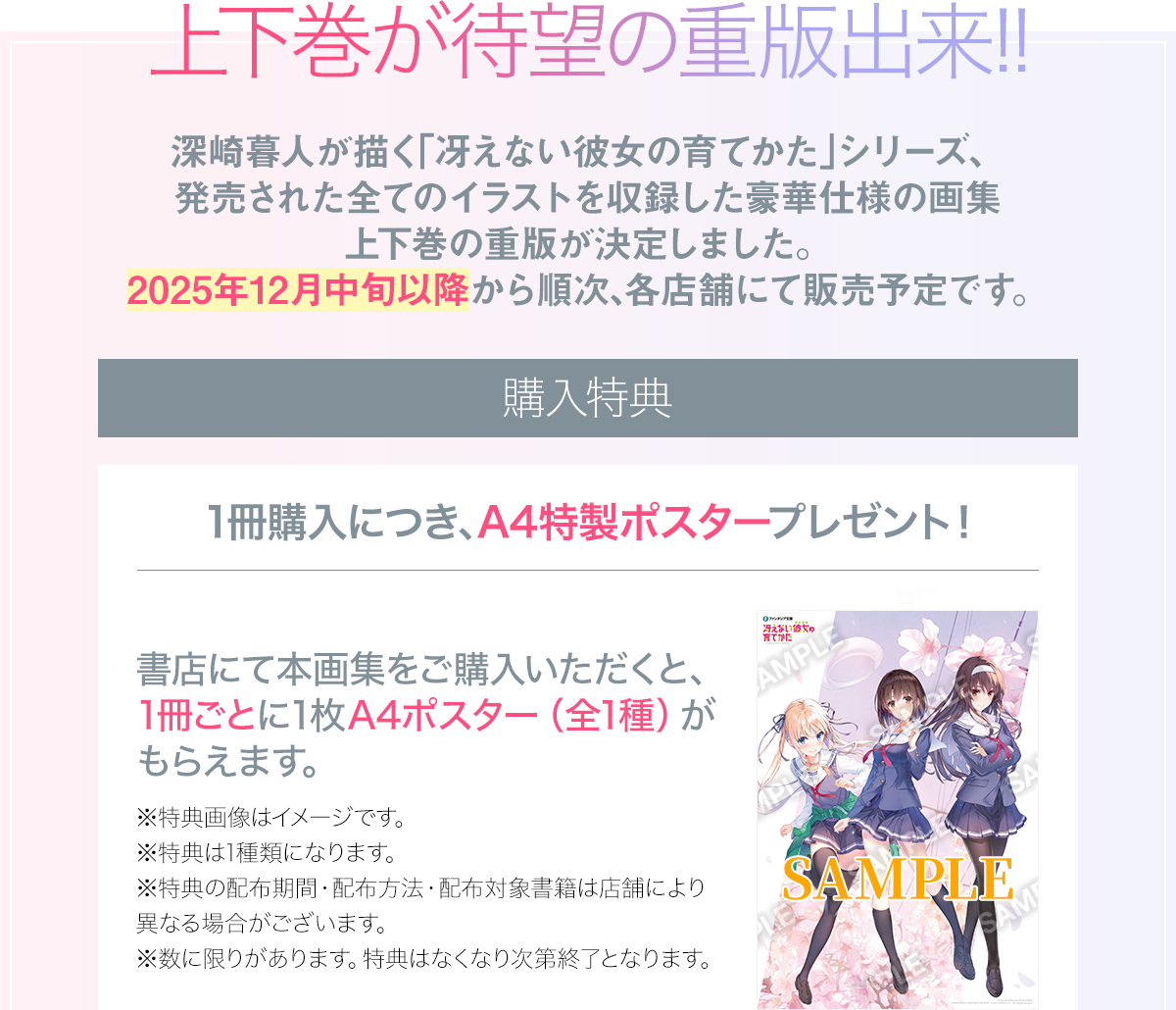 上下巻が待望の重版出来!!深崎暮人が描く「冴えない彼女の育てかた」シリーズ、
発売された全てのイラストを収録した豪華仕様の画集 上下巻の重版が決定しました。
2025年12月中旬以降から順次、各店舗にて販売予定です。購入特典のお知らせ：1冊購入につき、A4特製ポスタープレゼント！書店にて本画集をご購入いただくと、1冊ごとに1枚A4ポスター（全1種）がもらえます。注意事項：※特典画像はイメージです。※特典は1種類になります。※特典の配布期間・配布方法・配布対象書籍は店舗により異なる場合がございます。※数に限りがあります。特典はなくなり次第終了となります。