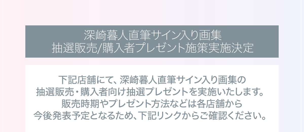 深崎暮人直筆サイン入り画集抽選販売/購入者プレゼント施策実施決定。下記店舗にて、深崎暮人直筆サイン入り画集の
抽選販売・購入者向け抽選プレゼントを実施いたします。販売時期やプレゼント方法などは各店舗から今後発表予定となるため、下記リンクからご確認ください。