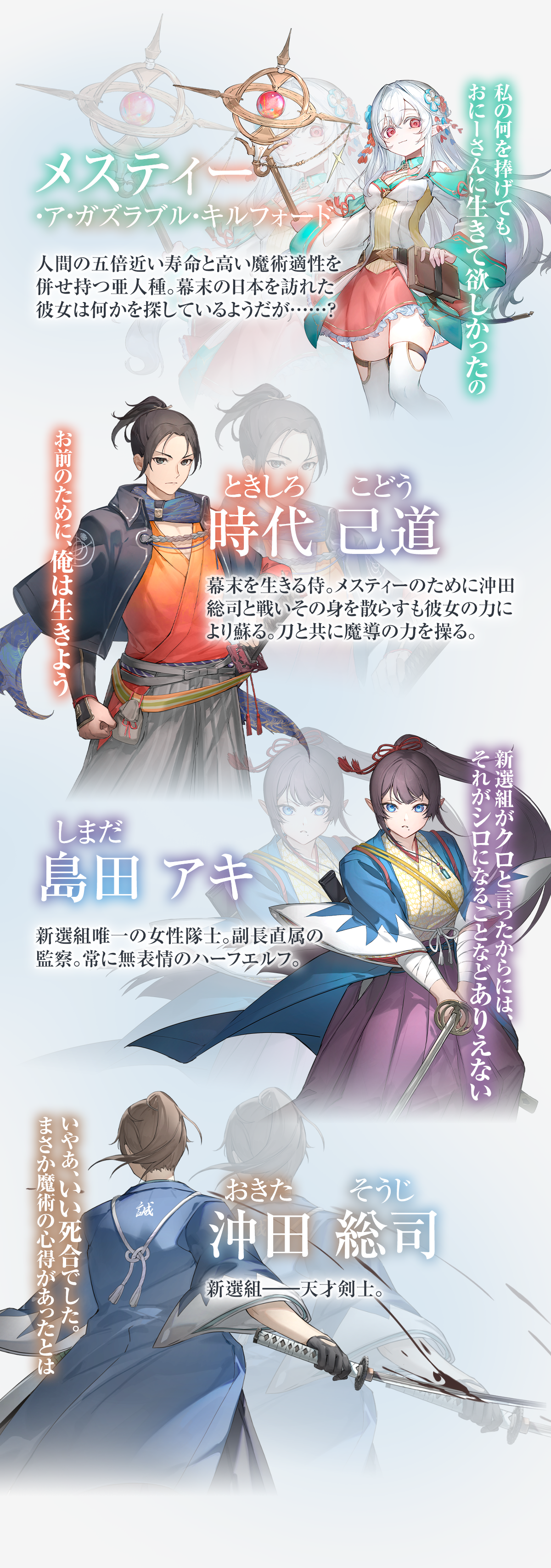 『幕末エルフ』キャラクター：〝「私の何を捧げても、おにーさんに生きて欲しかったの」【メスティー・ア・ガズラブル・キルフォード】人間の五倍近い寿命と高い魔術適性を併せ持つ亜人種。幕末の日本を訪れた彼女は何かを探しているようだが……？「お前のために、俺は生きよう」【時代己道(ときしろこどう)】幕末を生きる侍。メスティーのために沖田総司と戦いその身を散らすも彼女の力により蘇る。刀と共に魔導の力を操る。「新選組がクロと言ったからには、それがシロになることなどありえない」【島田アキ(しまだあき)】新選組唯一の女性隊士。副長直属の監察。常に無表情のハーフエルフ。「いやあ、いい死合でした。まさか魔術の心得があったとは」【沖田総司(おきたそうじ)】新選組――天才剣士