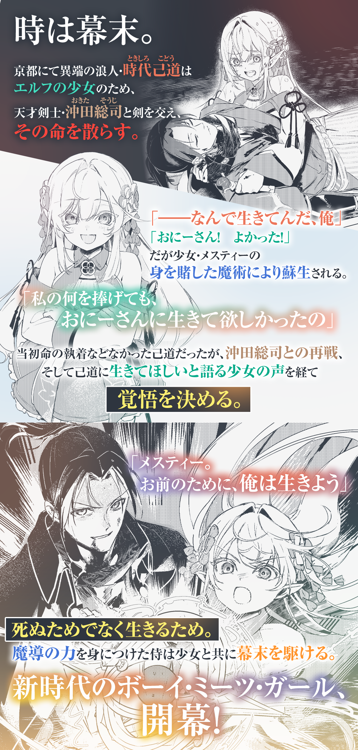 『幕末エルフ』あらすじ：時は幕末。京都にて異端の浪人・時代己道はエルフの少女のため天才剣士・沖田総司と剣を交え、その命を散らす。「――なんで生きてんだ、俺」「おにーさん！　よかった！」だが少女・メスティーの身を賭した魔術により蘇生される。「私の何を捧げても、おにーさんに生きて欲しかったの」当初命の執着などなかった己道だったが、沖田総司との再戦そして己道に生きてほしいと語る少女の声を経て覚悟を決める。「メスティー。お前のために、俺は生きよう」死ぬためでなく生きるため。魔導の力を身につけた侍は少女と共に幕末を駆ける。新時代のボーイ・ミーツ・ガール、開幕！