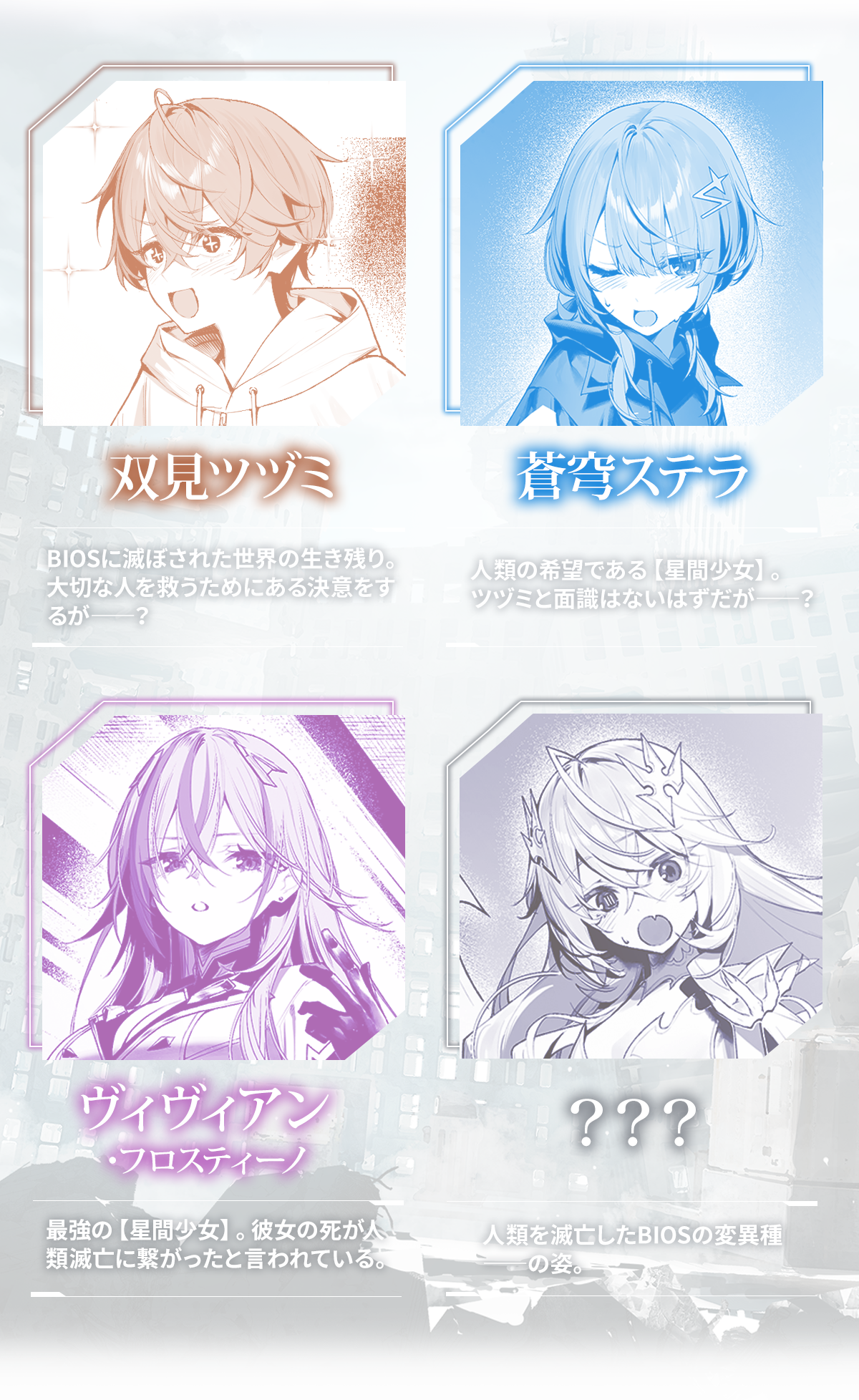 『人類滅亡BADエンドまであと２年、僕だけがそれを知っている』キャラクター：双見ツヅミ BIOSに滅ぼされた世界の生き残り。大切な人を救うためにある決意をするが――？蒼穹ステラ 人類の希望である【星間少女】。ツヅミと面識はないはずだが――？ヴィヴィアン・フロスティーノ 最強の【星間少女】。彼女の死が人類滅亡に繋がったと言われている。？？？人類を滅亡したBIOSの変異種――の姿。