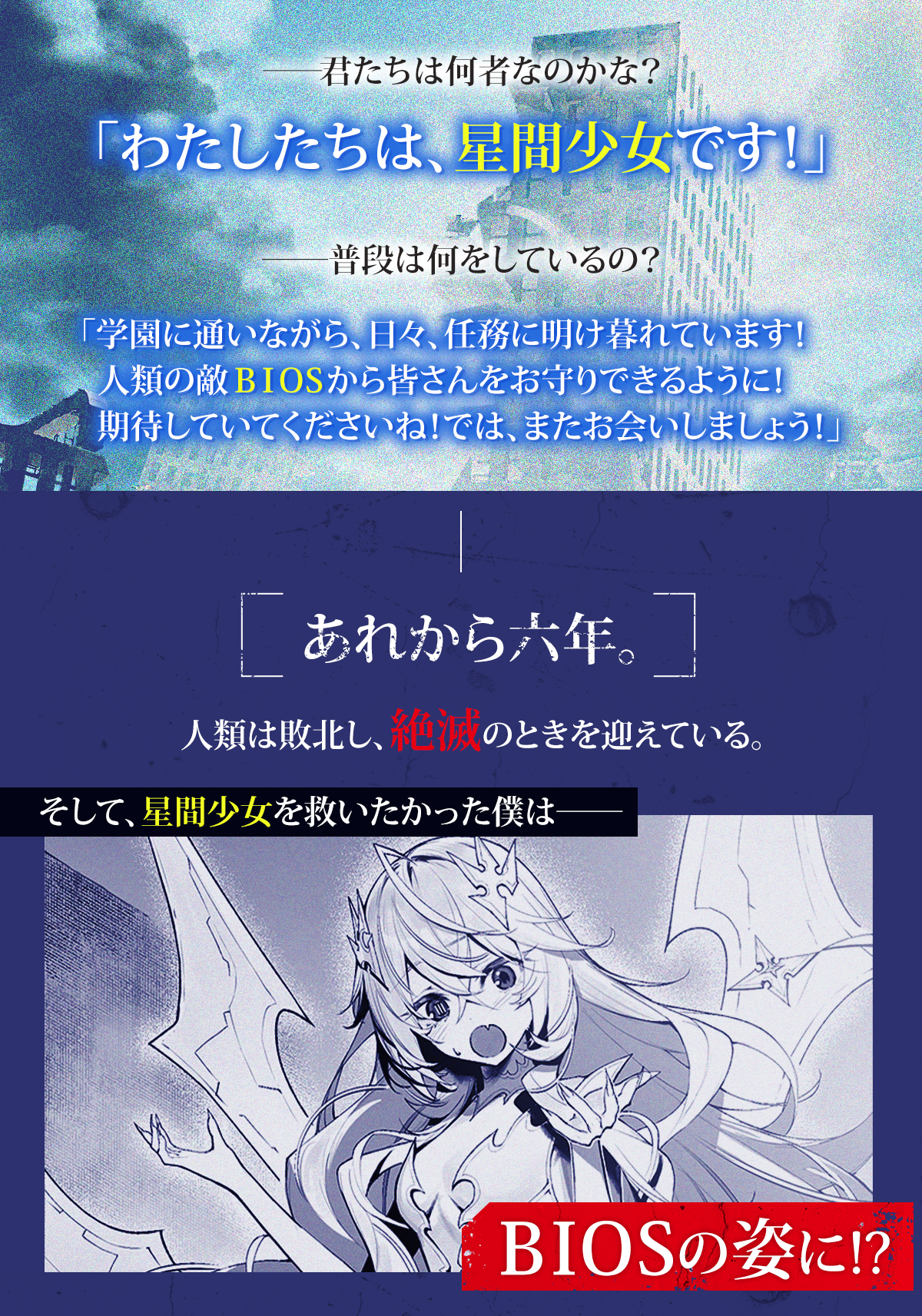 『人類滅亡BADエンドまであと２年、僕だけがそれを知っている』あらすじ：――君たちは何者なのかな？「わたしたちは、星間少女です！」　――普段は何をしているの？「学園に通いながら、日々、任務に明け暮れています！　人類の敵ＢＩＯＳから皆さんをお守りできるように！期待していてくださいね！　では、またお会いしましょう！」　あれから六年。人類は敗北し、絶滅のときを迎えている。そして、星間少女を救いたかった僕は――ＢＩＯＳの姿に!?