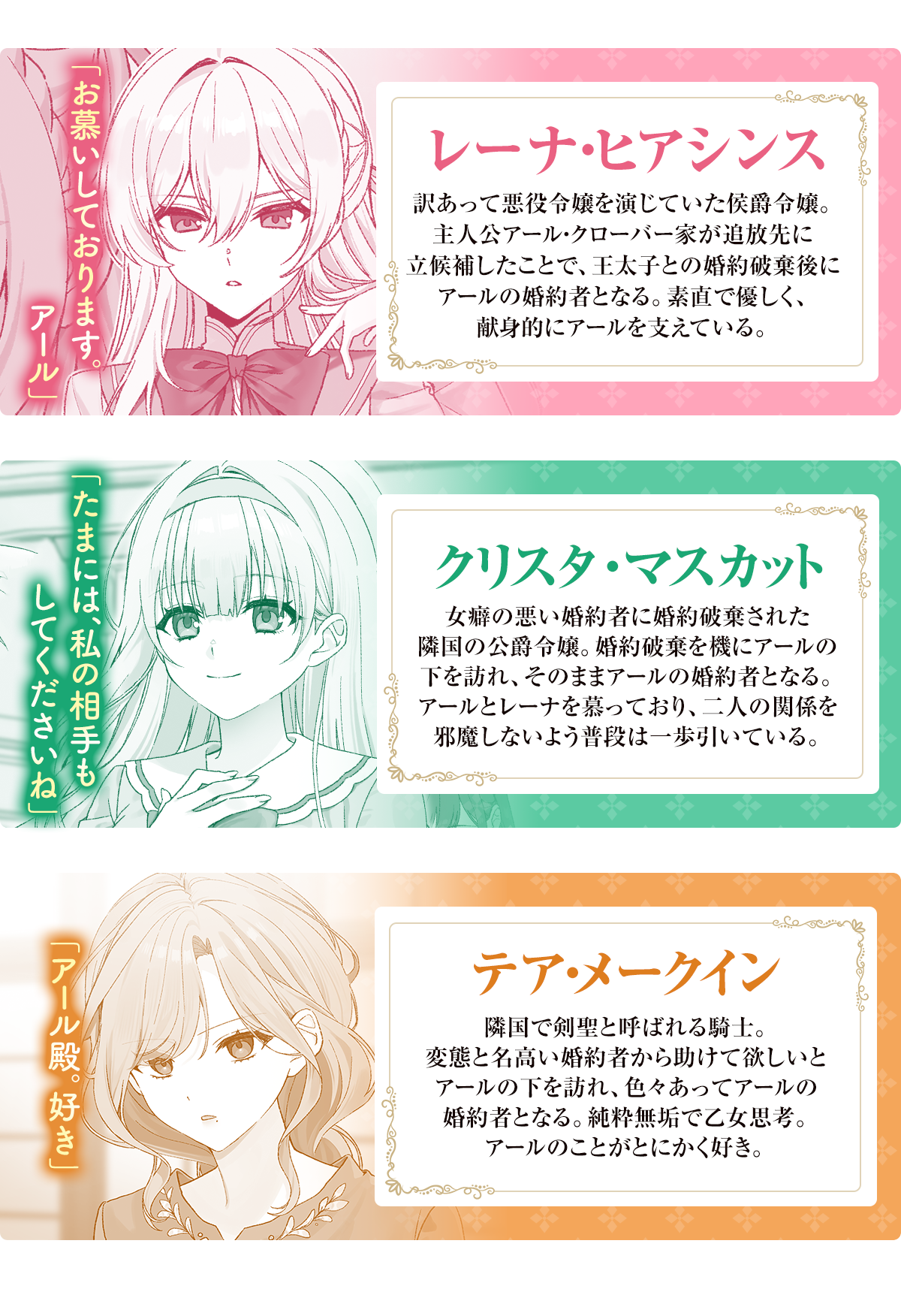 レーナ・ヒアシンス「お慕いしております。アール」訳あって悪役令嬢を演じていた侯爵令嬢。主人公アール・クローバー家が追放先に立候補したことで、王太子との婚約破棄後にアールの婚約者となる。素直で優しく、献身的にアールを支えている。クリスタ・マスカット「たまには、私の相手もしてくださいね」女癖の悪い婚約者に婚約破棄された隣国の公爵令嬢。婚約破棄を機にアールの下を訪れ、そのままアールの婚約者となる。アールとレーナを慕っており、二人の関係を邪魔しないよう普段は一歩引いている。テア・メークイン「アール殿。好き」隣国で剣聖と呼ばれる騎士。変態と名高い婚約者から助けて欲しいとアールの下を訪れ、色々あってアールの婚約者となる。純粋無垢で乙女思考。アールのことがとにかく好き。