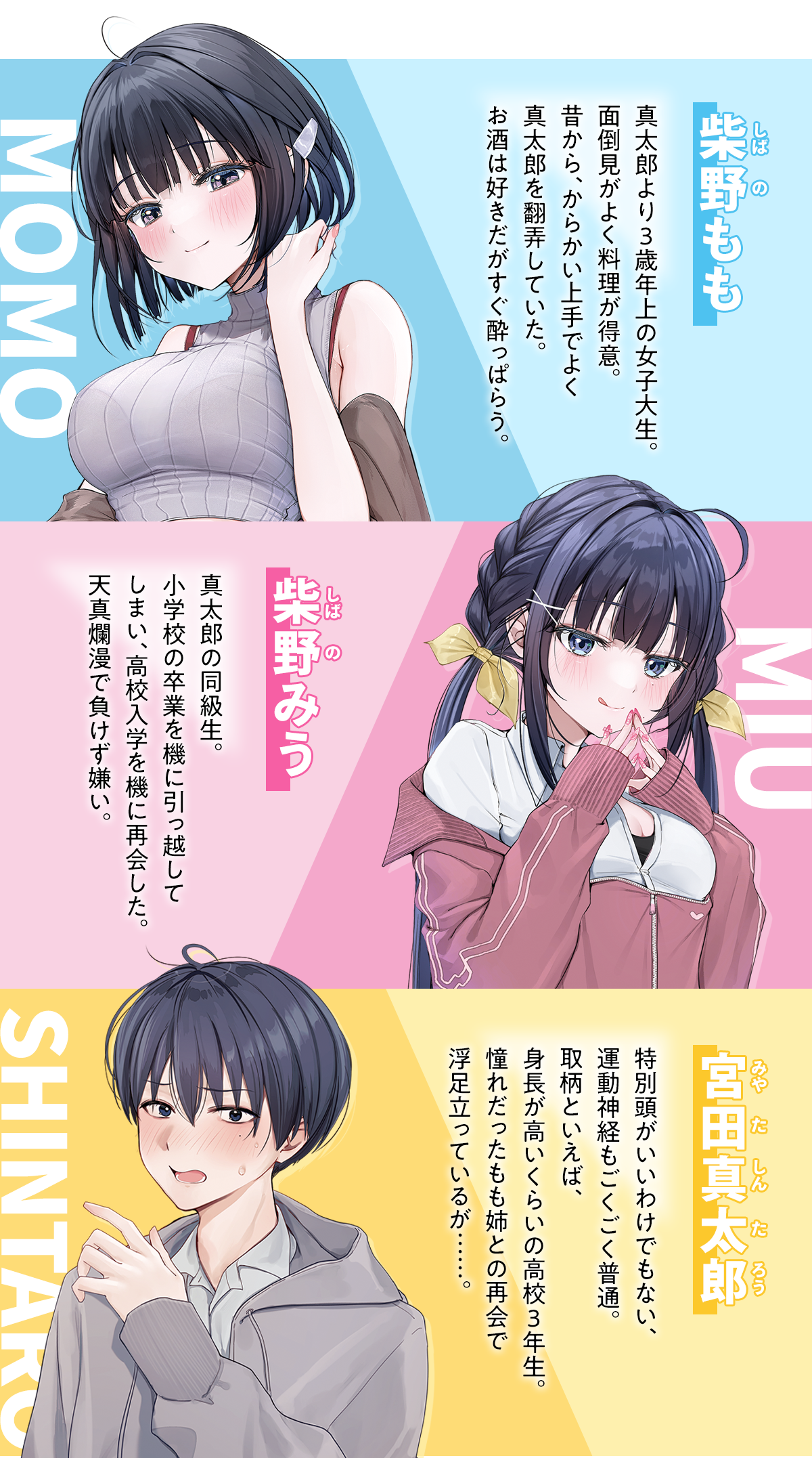 『年上幼馴染と再会したら、姉妹で俺の取り合いが始まった』キャラクター：
柴野（しばの）　もも:真太郎より3歳年上の女子大生。面倒見がよく料理が得意。昔から、からかい上手でよく真太郎を翻弄していた。お酒は好きだがすぐ酔っぱらう。
柴野（しばの）　みう:真太郎の同級生。小学校の卒業を機に引っ越してしまい、高校入学を機に再会した。天真爛漫で負けず嫌い。
宮田真太郎（みやた　しんたろう）:特別頭がいいわけでもない、運動神経もごくごく普通。取柄といえば、身長が高いくらいの高校三年生。憧れだったもも姉との再会で浮足立っているが……。